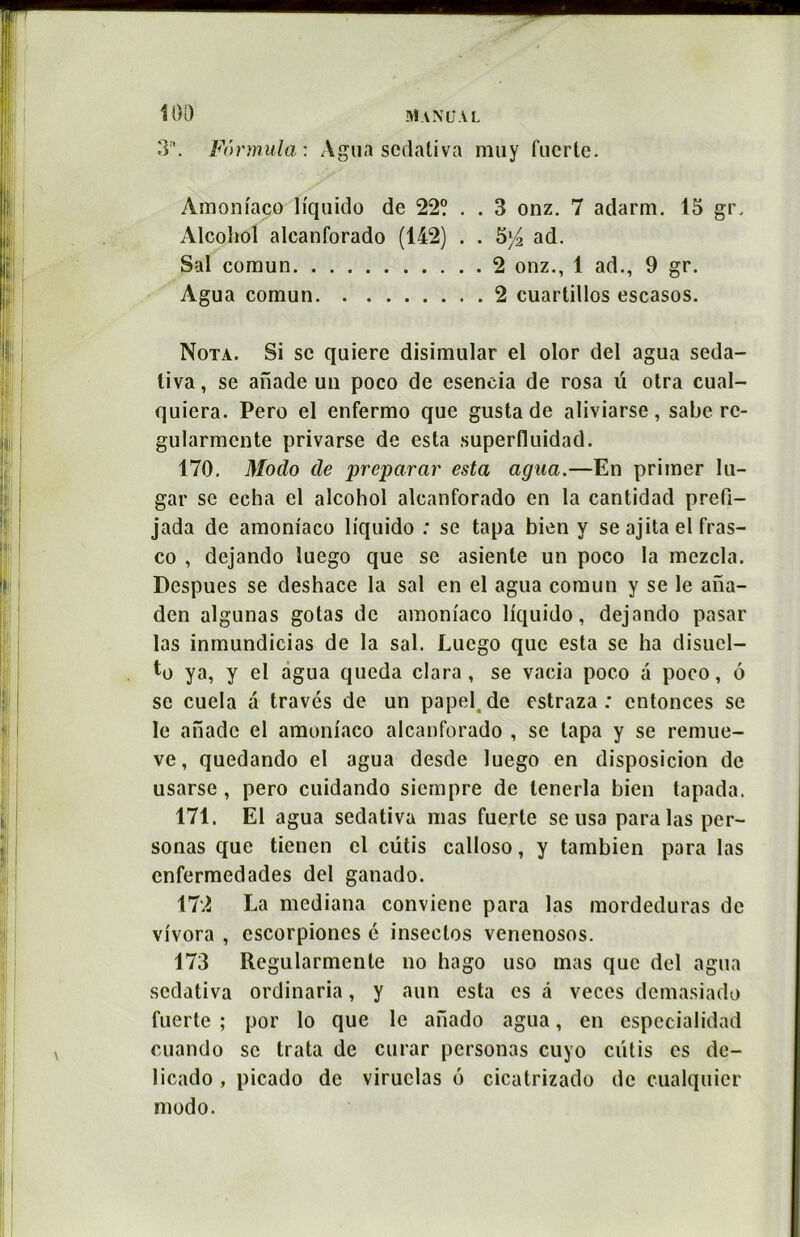 3. Formula: Àgua scdativa muy fuerte. Amoniaço ïiquido de 22? . . 3 onz. 7 adarm. 15 gr. Alcoliol alcanforado (142) . . 5)4 ad. Sal comun 2 onz., 1 ad., 9 gr. Agua comun 2 cuartillos escasos. Nota. Si sc quierc disimular el olor del agua seda- liva, se anade un poco de esencia de rosa ü otra cual- quiera. Pero el enfermo que gusta de aliviarse, sabe rc- gularmcnte privarse de esta superfluidad. 170. Modo de préparai' esta agua.—En primer Iu- gar se echa cl alcohol alcanforado en la cantidad prefi- jada de amoniaço lfquido : se tapa bien y se ajita el fras- co , dejando luego que se asienle un poco la mezcla. Despues se deshace la sal en el agua comun y se le ana- den algunas gotas de amoniaço liquido, dejando pasar las inmundicias de la sal. Luego que esta se ha disucl- to ya, y el agua queda clara, se vacia poco a poco, 6 sc cuela a través de un papel.de estraza : cntonces sc le anade el amoniaço alcanforado , sc tapa y se remue- ve, quedando el agua desde luego en disposicion de usarse, pero cuidando siempre de lenerla bien tapada. 171. El agua sedativa mas fuerte se usa para las per- sonas que tienen cl cütis calloso, y tambien para las enfermedades del ganado. 172 La mediana conviene para las mordeduras de vivora , cscorpioncs é inseclos venenosos. 173 Regularmente no hago uso mas que del agua sedativa ordinaria, y aun esta es à veces dcmasiado fuerte ; por lo que le aiïado agua, en espccialidad cuando sc trata de curar personas cuyo cutis es de- licado , picado de viruclas 6 cicatrizado de cualquier modo.