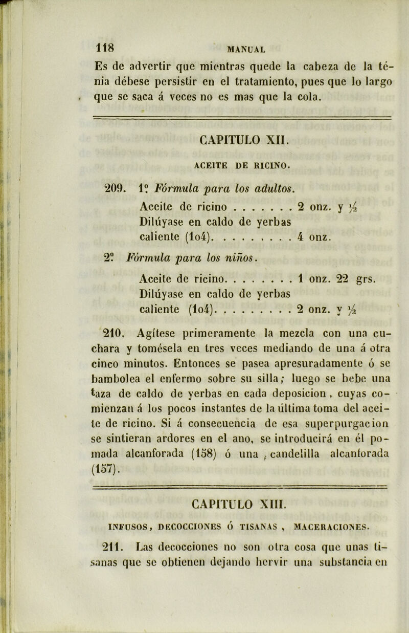 Es de advcrtir que mientras quede la cabeza de la té- nia débese persistir en el tratamiento, pues que lo largo que se saca a veces no es mas que la cola. CAP1TULO XII. ACE1TE DE RICINO. 200. 1? Formula para los adultos. Aceite de ricino 2 onz. y l/2 Dilüyase en caldo de yerbas caliente (lo4) 4 onz. 2? Formula para los ninos. Aceite de ricino 1 onz. 22 grs. Dilüyase en caldo de yerbas caliente (lo4) 2 onz. y f2 210. Agitese primeramente la mezcla con una cu- chara v tomésela en 1res veces inediando de una a otra ii cinco minutos. Entonces se pasea apresuradamente 6 se bambolea el enfermo sobre su silla; luego se bebe una taza de caldo de yerbas en cada deposicion , cuyas co- mienzan â los pocos instantes de laültimatoma dcl acei- tc de ricino. Si a consecuencia de esa superpurgacion se sintieran ardores en el ano, se introducira en él po- inada alcanforada (158) ô una . candelilla alcantorada (157). CAPITULO XIII. INFüSOS, DECOCCIONES 6 TISANAS , MACERACIOISES. 211. Las decocciones no son otra cosa que unas li- sanas que se obtienen dejando hcrvir una substancia en