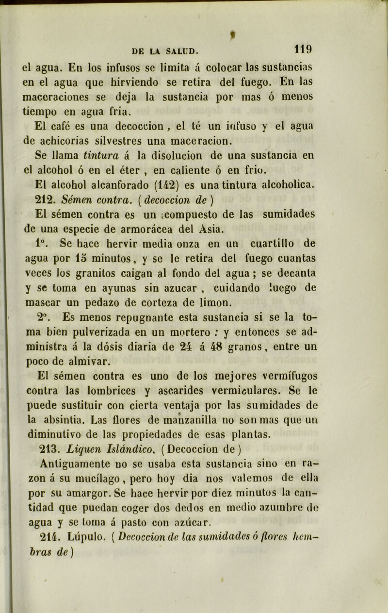 « DK LA SALUD. 119 el agua. En los infusos se limita a colocar las sustancias en el agua que hirviendo se retira del fuegu. En las maccraciones se déjà la sustancia por mas ô menus tiempo en agua fria. El café es una decoccion , el té un infuso y el agua de achicorias silvestres una maceracion. Se llama tintura â la disolucion de una sustancia en el alcohol ô en el éter , en caliente 6 en frio. El alcohol alcanforado (142) es una tintura alcoholica. 212. Sémen contra. ( decoccion de ) El sémen contra es un ;compuesto de las sumidades de una especie de armoracea del Àsia. 1°. Se hace hervir media onza en un cuartillo de agua por 15 minutos, y se le retira del fuego cuantas veces los granitos caigan al fondo del agua ; se decanta y se toma en ayunas sin azucar , cuidando iuego de mascar un pedazo de corteza de limon. 2°. Es menos répugnante esta sustancia si se la to- ma bien pulverizada en un mortero : y entonces se ad- ministra a la dôsis diaria de 24 â 48 granos, entre un poco de almivar. El sémen contra es uno de los mejores vermifugos contra las lombrices y ascarides vermiculares. Se le puede sustituir con cierta ventaja por las sumidades de la absintia. Las flores de manzanilla no son mas que un diminulivo de las propiedades de esas plantas. 213. Liqucn Isldndico, ( Decoccion de ) Anliguamente no se usaba esta sustancia sino en ra- zon a su mucilago, pero hoy dia nos valemos de ella por su amargor. Se hace hervir por diez minutos la can- tidad que puedan coger dos dcdos en modio azumbre de agua y se toma â pasto con azucar. 214. Lüpulo. ( Decoccion de las sumidades ô flores hem- bras de)