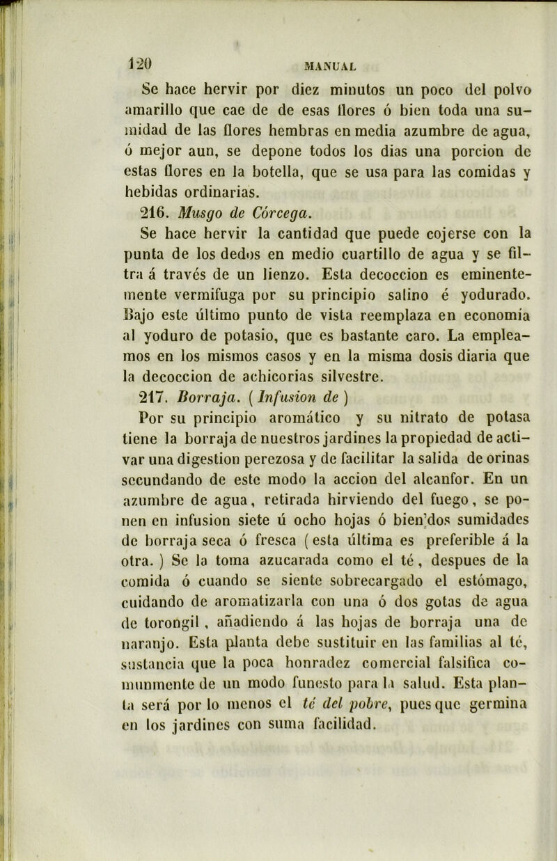 Se hace hcrvir por diez minutos un poco del polvo amarillo que cae de de esas llores ô bien toda una su- midad de las flores hembras en media azumbre de agua, 6 mejor aun, se depone todos los dias una porcion de estas flores en la botella, que se usa para las comidas y hcbidas ordinarias. 216. Mnsgo de Côrcega. Se hace hervir la cantidad que puede cojerse con la punta de los dedos en medio cuartillo de agua y se fil- tra a través de un lienzo. Esta decoccion es eminente- mente vermifuga por su principio salino é yodurado. Bajo este ültimo punto de vista reemplaza en economia al yoduro de potasio, que es bastante caro. La emplea- mos en los misinos casos y en la misma dosis diaria que la decoccion de achicorias silvestre. 217. Borraja. ( Infusion de ) Por su principio aromatico y su nitrato de potasa ticne la borraja de nuestros jardines la propiedad de acli- var una digestion perezosa y de facilitar lasalida de orinas sccundando de este modo la accion del alcanfor. En un azumbre de agua, retirada hirviendo del fuego, se po- nen en infusion siete ü ocho hojas 6 bien’dos sumidades de borraja seca 6 fresca (esta ültima es preferible â la otra. ) Se la toma azucarada como el té, despues de la comida 6 cuando se siente sobrecargado el estômago, cuidando de aromatizarla con una 6 dos gotas de agua de torongil , anadiendo a las hojas de borraja una de naranjo. Esta planta debe sustituir en las familias al lé, sustancia que la poca honradcz comercial falsifica co- munmcnte de un modo funesto para la salud. Esta plan- ta sera por lo mcnos el té del poire, pues que germina en los jardines con suma facilidad.