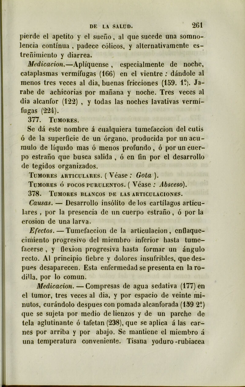 pierde cl apetito y cl sucfio, al que succde una somno- lencia continua , padece côlicos, y alternativamente es- trenimiento y diarrea. Médication.—Apliquense , especialmente de noche, cataplasmas vermifugas (166) en el vientre : dândole al menos très veces al dia, buenas fricciones (159. 1?). Ja- rabe de achicorias por raanana y noche. Très veces al dia alcanfor (122) , y todas las noches lavativas vermi- fugas (224). 377. Tumores. Se dâ este nombre a cualquiera tumefaccion del cutis ô de la superficie de un ôrgano. producida por unacu- mulo de liquido mas ô menos profundo, ô por un cuer- po estrano que busca salida , ô en fin por el desarrollo de tegidos organizados. Tumores articulares. ( Véase : Gota). Tumores 6 rocos purulentos. ( Véase : Absceso). 378. Tumores blancos pe las articulaciones. Causas. — Desarrollo insôlito de los cartilages articu- lares , por la presencia de un cuerpo estrano, ô por la érosion de una larva. Efectos. — Tumefaccion de la articulacion , cnflaque- cimiento progresivo del miembro inferior hasta tume- facerse , y flexion progresiva hasta formar un angulo recto. Al principio fiebre y dolores insufribles, que des- pues desaparecen. Esta enfermedad se présenta en laro- dilla, por lo comun. Médication. — Compresas de agua sedativa (177) en el tumor, très veces al dia, y por espacio de veinte mi- nutos, curandolo despues con pomada alcanforada (159 2?) que se sujeta por medio de lienzos y de un parche de tela aglutinante 6 tafetan (238), que se aplica a las car- nes por arriba y por abajo. Se manliene el miembro a una temperatura conveniente. Tisana yoduro -rubiacea