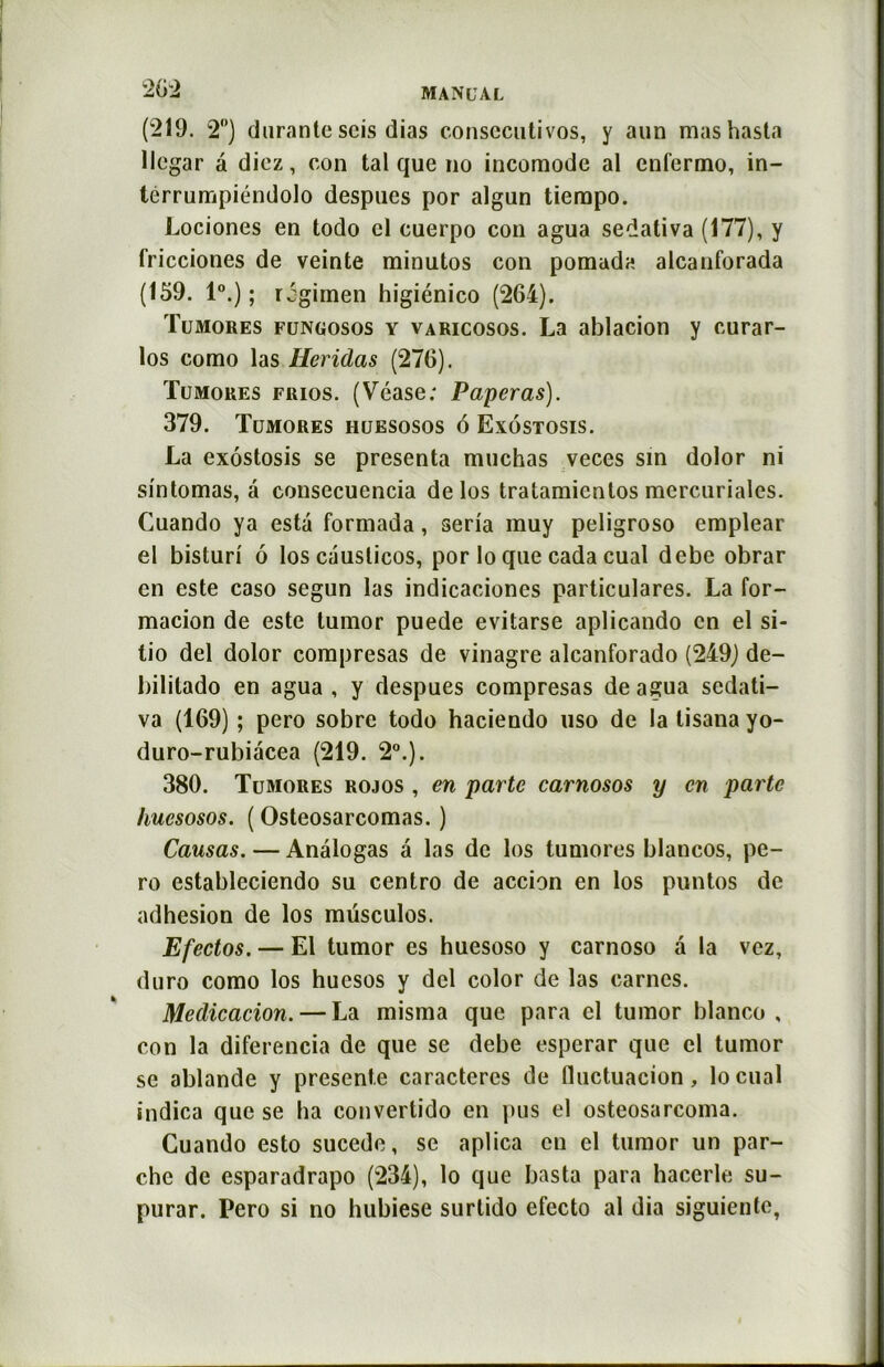 (219. 2°) durante scis dias consecutivos, y aun mashasta llegar â diez, con tal que no incomode al enfermo, in- térrumpiéndolo despucs por algun tiempo. Lociones en todo cl cuerpo con agua sedativa (177), y fricciones de veinte minutos con pomuda alcanforada (159. I0.); rcgimen higiénico (264). Tumores fungosos y varicosos. La ablacion y curar- los como las Heridas (276). Tumores frios. (Vease; Paperas). 379. Tumores huesosos 6 Exostosis. La exostosis se présenta muchas veces sin dolor ni sintomas, a consecuencia de los tratamientos mercuriales. Cuando ya esta formada, séria muy peligroso emplear el bisturi ô los causticos, por lo que cada cual debe obrar en este caso segun las indicaciones particulares. La for- macion de este tumor puede evitarse aplicando en el si- tio del dolor compresas de vinagre alcanforado (249) de- bililado en agua , y despues compresas de agua sedati- va (169) ; pero sobre todo haciendo uso de la lisana yo- duro-rubiàcea (219. 2°.). 380. Tumores rojos , en parte carnosos y en parte huesosos. ( Osteosarcomas. ) Causas. — Analogas â las de los tumores blancos, pe- ro estableciendo su centro de accion en los puntos de adhesion de los müsculos. Efectos. — El tumor es huesoso y carnoso â la vez, duro como los huesos y del color de las carnes. Medicacion. — La misma que para el tumor blanco , con la diferencia de que se debe esperar que el tumor se ablande y présente caractères de fluctuacion, locual indica que se lia convertido en pus el osteosarcoma. Cuando esto sucede, se aplica en cl tumor un por- che de esparadrapo (234), lo que basta para hacerle su- purar. Pero si no hubiese surlido efecto al dia siguiente,