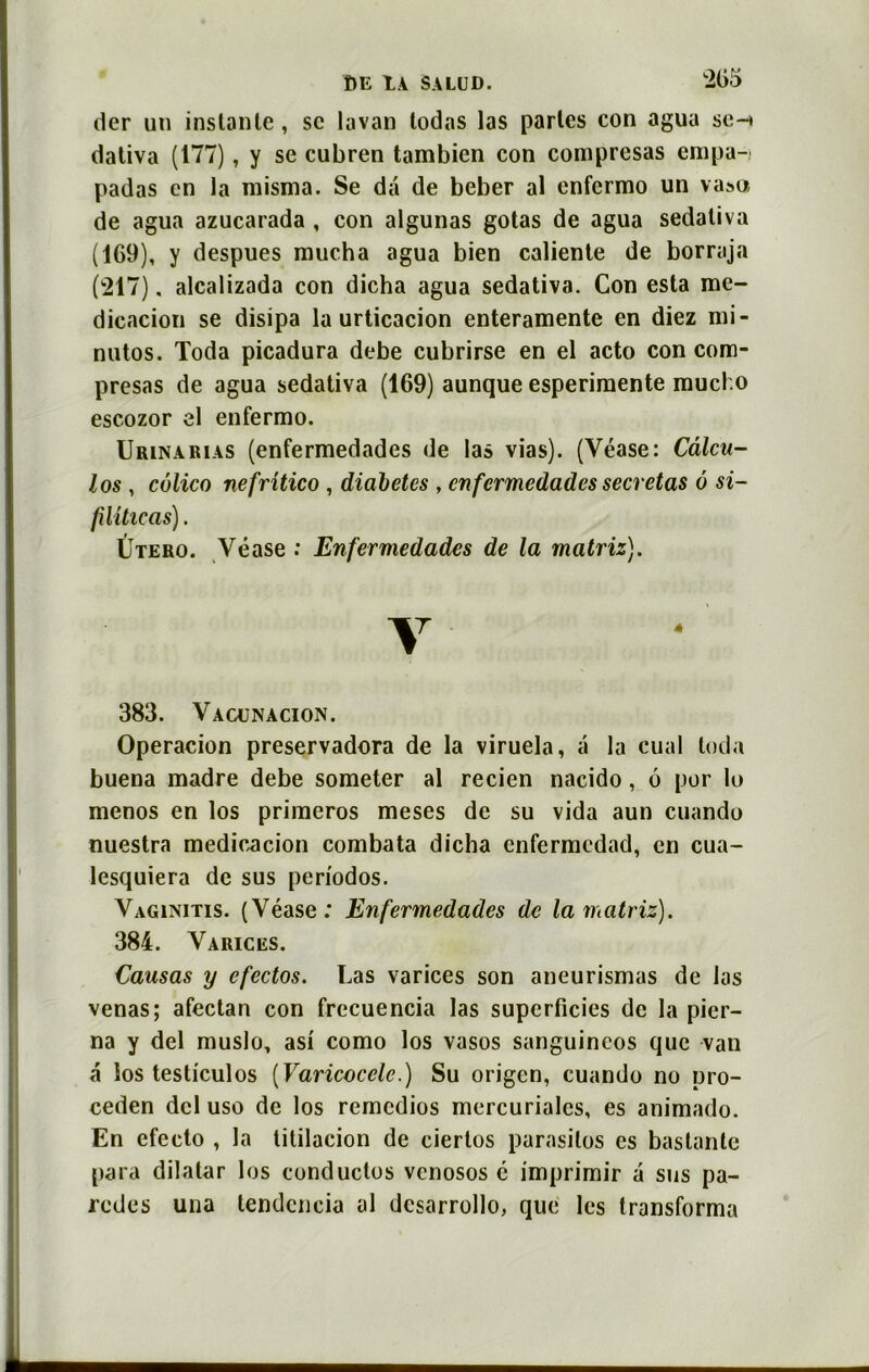 *205 der un instante, sc lavan lodas las parles con agua se-» dativa (177), y se cubren tambien con comprcsas empa-» padas en la misma. Se dâ de beber al enfermo un va»o de agua azuearada , con algunas gotas de agua sedativa (169), y despues mucha agua bien caliente de borraja (217). alcalizada con dicha agua sedativa. Con esta me- dicacion se disipa la urticacion enteramente en diez mi- nutos. Toda picadura debe cubrirse en el acto con com- presas de agua sedativa (169) aunque esperimente muel.o escozor el enfermo. Urinarias (enfermedades de las vias). (Véase: Câlcu- los , côlico nefritico , diabètes , enfermedades sécrétas à si- füitieas). Utero. Véase : Enfermedades de la matriz). Y 383. Vaojnacion. Operacion preservadora de la viruela, a la cual toda buena madré debe someter al recien nacido, 6 por lo menos en los primeros meses de su vida aun cuando nuestra medicacion combata dicha enfermedad, en cua- lesquiera de sus periodos. Vagenitis. (Véase: Enfermedades de la matriz). 384. Varices. Causas y efectos. Las varices son aneurismas de las venas; afectan con frecuencia las superficies de la pier- na y del muslo, asi como los vasos sanguincos que van a los testiculos (Varicocèle.) Su origen, cuando no pro- ceden del uso de los remedios mercuriales, es animado. En efecto , la titilacion de ciertos parasites es baslante para dilatar los conductos venosos é imprimir a sus pa- redes una tendcncia al dcsarrollo, que les transforma