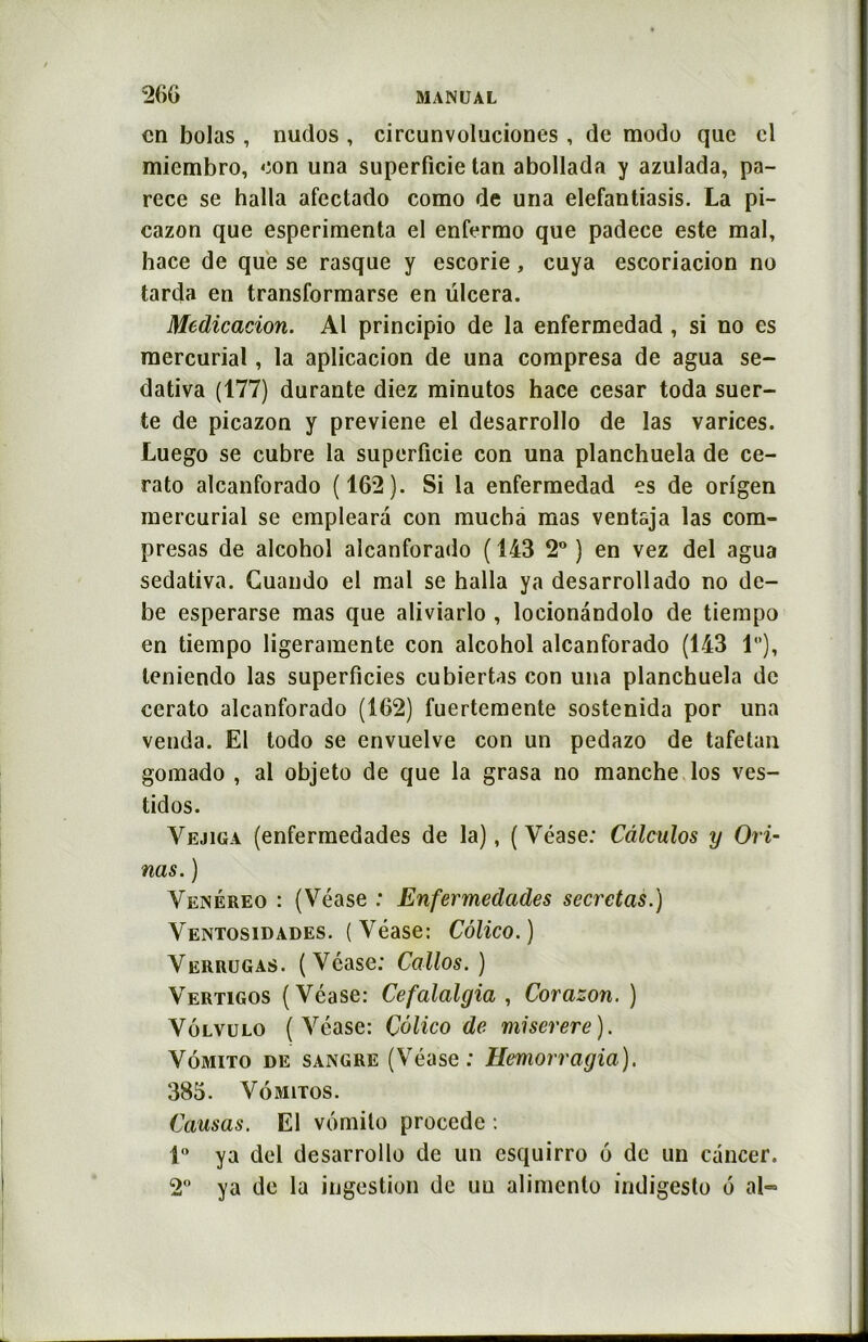en bolas , nudos , circunvoluciones , de modo que cl miembro, con una superficie tan abollada y azulada, pa- rece se halla afectado como de una elefantiasis. La pi- cazon que esperimenta el enfermo que padece este mal, hace de que se rasque y escorie, cuya escoriacion no tarda en transformarse en ülcera. Médication. Al principio de la enfermedad , si no es mercurial, la aplicacion de una compresa de agua se- dativa (177) durante diez minutos hace césar toda suer- te de picazon y previene el desarrollo de las varices. Luego se cubre la superficie con una planchuela de ce- rato alcanforado (162). Si la enfermedad es de origen mercurial se emplearà con mucha mas ventaja las com- presas de alcohol alcanforado ( 143 2° ) en vez del agua sedativa. Cuando el mal se halla ya desarrollado no de- be esperarse mas que aliviarlo , loeionandolo de tiempo en tiempo ligeramente con alcohol alcanforado (143 1), leniendo las superficies cubiertas con una planchuela de cerato alcanforado (162) fuertemente sostenida por una venda. El todo se envuelve con un pedazo de tafetan gomado , al objeto de que la grasa no manche los ves- tidos. Vejiga (enfermedades de la), ( Véase: Câlculos y Chi- nas. ) Venéreo : (Véase : Enfermedades sécrétas.) Ventosidades. (Véase: Côlico.) Verrugas. (Véase; Callos.) Vertigos (Véase: Cefalalgia , Corazon. ) Vôlvulo (Véase: Çôlico de miserere). Vomito de sangre (Véase: Memorragia). 385. Vômitos. Causas. El vomito procédé : 1° ya del desarrollo de un esquirro 6 de un cancer. 2° ya de la ingestion de uu alimento indigesto 6 al*=
