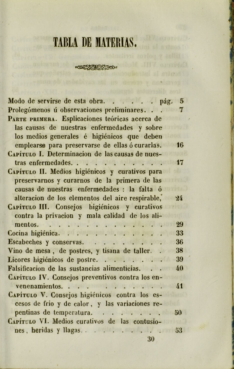 I TABLA DE MATE1UAS. Modo de servirse de esta obra pag. 5 lli Prolcgômenos ü observaciones preliminares. . . 7 Parte primera. Esplicaciones teoricas acerca de las causas de nuestras enfermedades y sobre los medios generales é higiénicos que deben emplearse para preservarse de ellas 6 curarlas. IG Capîtulo I. Determinacion de las causas de nues- tras enfermedades 17 Capîtulo II. Medios higiénicos y curativos para preservarnos y curarnos de la primera de las causas de nuestras enfermedades : la falta ô alteracion de los elementos del aire respirable,' 24 Capîtulo III. Consejos higiénicos y curativos contra la privacion y mala calidad de los ali- mentos. 29 Cocina higiénica 33 Escabeches y conservas 36 Yino de mesa , de postres, y tisana de taller. . 38 Licores higiénicos de postre 39 Falsificacion de las sustancias alimenticias. . . 4.0 Capîtulo IV. Consejos preventivos contra los en- venenamientos. ... 41 Capîtulo V. Consejos higiénicos contra los es- cesos de frio y de calor, y las variaciones re- pentinas de tempcralura 50 Capîtulo VI. Medios curativos de las contusio- nes, heridas y llagas 53 30