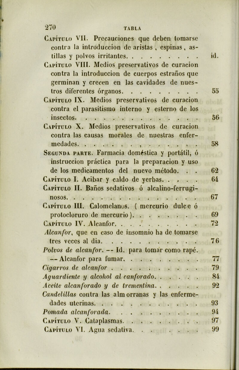 Capitulo Vil. Precauciones que deben tomarsc contra la introduccion de aristas , espinas, as- tillas y polvos irritantes id. Capitulo VIII. Medios preservativos de curacion contra la introduccion de cuerpos estranos que germinan y crecen en las cavidades de nues- tros diferentes ôrganos 55 Capitulo IX. Medios preservativos de curacion contra el parasitismo interno y esterno de los insectos 56 Capitulo X. Medios preservativos de curacion contra las causas morales de nuestras enfer- medades 4 . 58 Segunda parte. Farmacia doméstica y portalil, 6 instruccion prâctica para la preparacion y uso de los medicamentos del nuevo método. . . 6*2 Capitulo I. Acibar y caldo de yerbas 64 Capitulo II. Banos sedativos ô alcalino-ferrugi- nosos 67 Capitulo III. Calomelanus. ( mercurio dulce 6 protocloruro de mercurio) 69 Capitulo IV. Alcanfor 72 Alcan for, que en caso de insomnio ha de tomarse très vcces al dia 76 Polvos de alcanfor. — Id. para tomar como râpé. — Alcanfor para fumar 77 Cigarros de alcanfor 79 Aguardiente y alcohol al canforado 84 Aceite alcanforado y de trementina. ..... 92 Candelillas contra las almorranas y las enferme- dades uterinas 93 Pomada alcanforada 94 Capitulo Y. Cataplasmas 97 Capitulo VI. Agua sedativa. . . .... 99