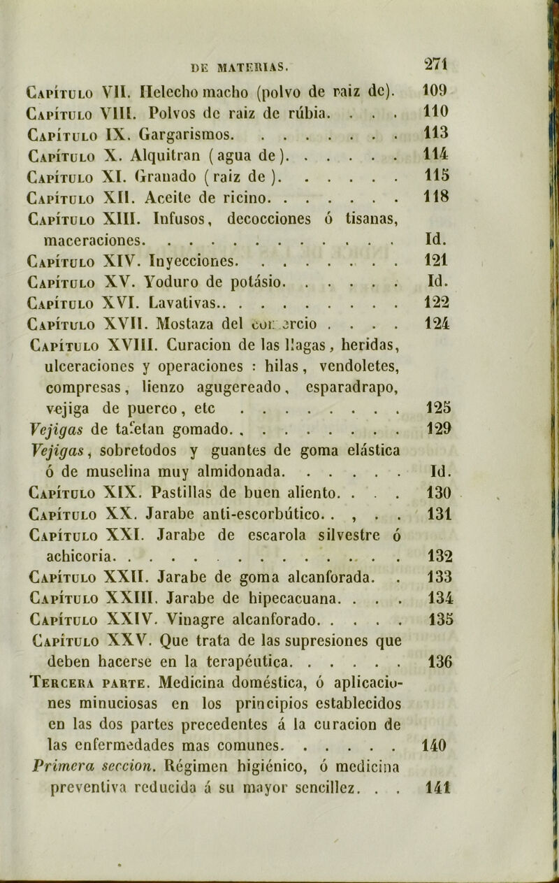 Capitulo VII. Helecho macho (polvo de raiz de). 109 Capitulo VIII. Polvos de raiz de rubia. . . . 110 Capitulo IX. Gargarismos 113 Capitulo X. Alquitran ( agua de) 114 Capitulo XI. Grauado (raiz de ) 115 Capitulo XII. Accite de ricino 118 Capitulo XIII. Infusos, decocciones 6 tisanas, maceraciones Id. Capitulo XIV. Inyecciones 121 Capitulo XV. Yoduro de polâsio Id. Capitulo XVI. Lavativas 122 Capitulo XVII. Mostaza del coi: arcio .... 124 Capitulo XVIII. Curacion de las llagas, heridas, ulceracioncs y operaciones : hilas, vcndoletes, compresas, lienzo agugereado , esparadrapo, vcjiga de puerco, etc 125 Vejigas de tartan gomado 129 Vejigas i sobretodos y guantes de goma elastica ô de muselina muy almidonada Id. Capitulo XIX. Pastillas de buen aliento. . . . 130 Capitulo XX. Jarabe anti-escorbütico. . , . . 131 Capitulo XXI. Jarabe de escarola silvestre 6 achicoria . 132 Capitulo XXII. Jarabe de goma alcanforada. . 133 Capitulo XXIII. Jarabe de hipecacuana. . . . 134 Capitulo XXIV. Vinagre alcanforado 135 Capitulo XXV. Que trata de las supresiones que deben hacerse en la terapéutica 136 Tercera parte. Medicina doméstica, 6 aplicaciu- nes minuciosas en los principios establecidos en las dos partes precedentes à la curacion de las enfermedades mas comunes 140 Primera seccion. Régimen higiénico, 6 medicina preventiva reducida a su mayor scncillez. . . 141