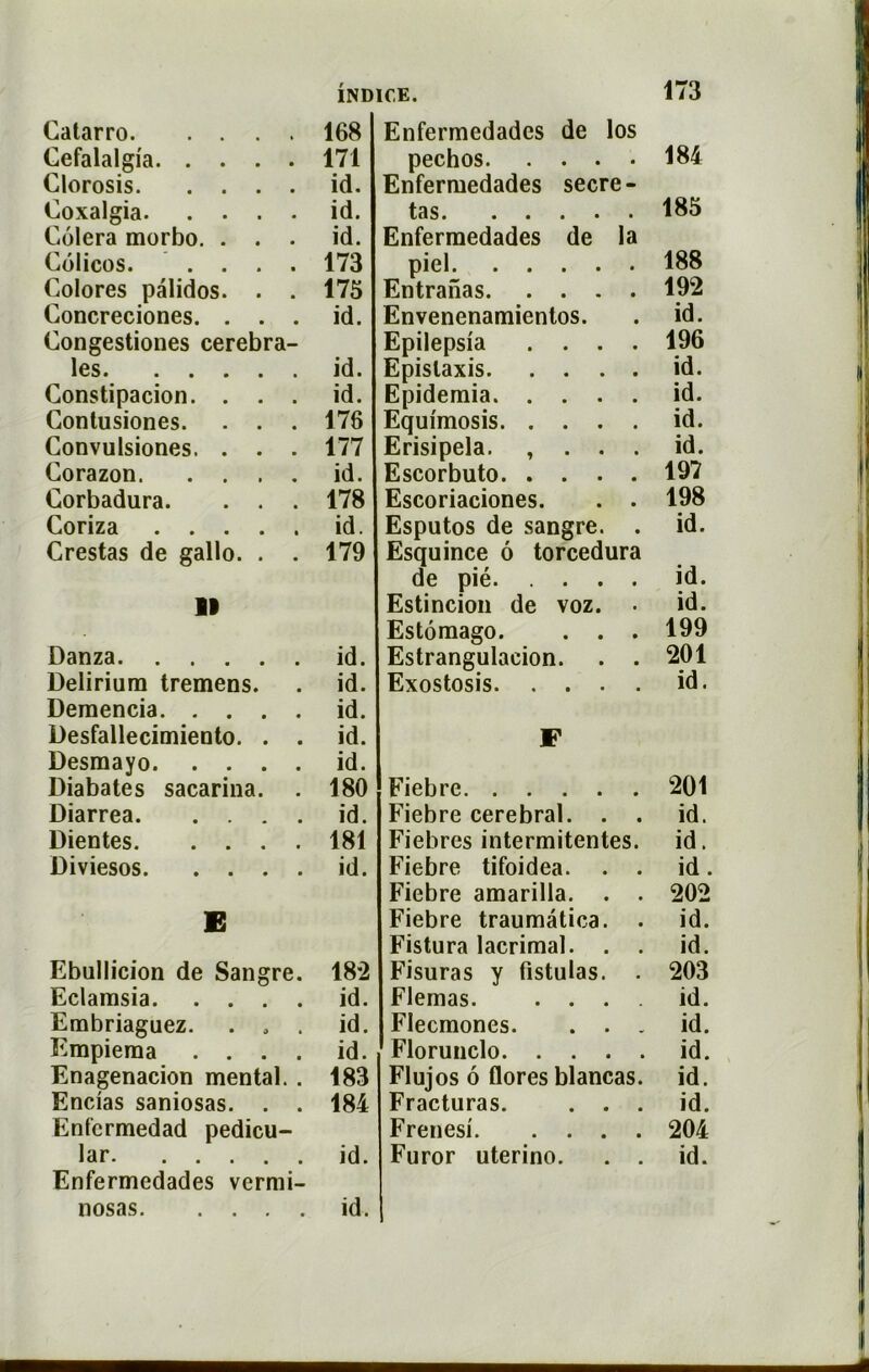 173 11 Danza id. Delirium tremens. . id. Demencia id. Desfallecimiento. . . id. Desmayo id. Diabates sacarina. . 180 Diarrea id. Dientes 181 Diviesos id. E Ebullicion de Sangre. 182 Eclamsia id. Embriaguez. ... id. Empiema .... id. Enagenacion mental. . 183 Encias saniosas. . . 184 Enfcrmedad pedicu- lar id. Enfermedades vermi- nosas id. Catarro 168 Enfermedades de los Cefalalgia 171 pechos. . . . 184 Clorosis id. Enfermedades secre- Coxalgia id. tas. .... 185 Colera morbo. . . . id. Enfermedades de la Colicos 173 piel. .... 188 Colores palidos. . . 175 Entranas. . . . 192 Concreciones. . . . id. Envenenamientos. id. Congestiones cérébra- Epilepsia . . . 196 les id. Epistaxis. . . . id. Constipacion. . . . id. Epidemia. . . . id. Contusiones. . . . 176 Equimosis. . . . id. Convulsiones. . . . 177 Erisipela. , . . id. Corazon id. Escorbuto. . . . 197 Corbadura. . . . 178 Escoriaciones. 198 Coriza id. Esputos de sangre. id. Crestas de gallo. . . 179 Esquince ô torcedura de pié. Estincion de voz. Estômago. . . Estrangulacion. Exostosis. . . . Fiebre Fiebre cérébral. . Fiebres intermitentes Fiebre tifoidea. Fiebre amarilla. . Fiebre traumâtica. Fistura lacrimal. . Fisuras y fistulas. Flemas. . . . Flecmones. . . Florunclo. . . . Flujos 6 flores blancas Fracturas. . . Frenesi. . . . Furor uterino. id. 199 201 id. 201 id. id. id. 202 id. id. 203 id. id. id. id. id. 204 id.