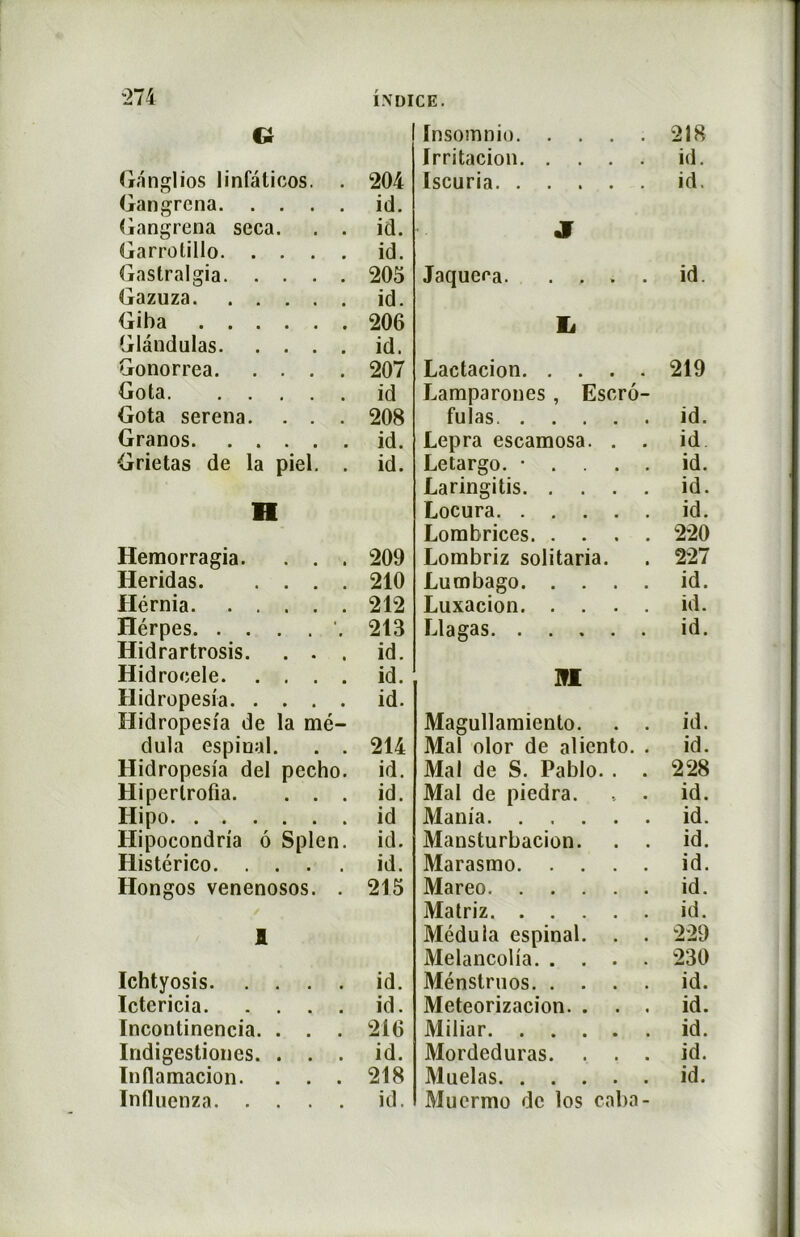 Ci Ganglios linfaticos. . 204 Gangrena id. Gangrena seca. . . id. Garrotillo id. Gastralgia 205 Gazuza id. Giba 206 Glândulas id. Gonorrea 207 Gota id Gota serena. . . . 208 Granos id. Grietas de la piel. . id. H Hemorragia. . . . 209 Heridas 210 Hérnia 212 Hérpes 213 Hidrartrosis. . . . id. Hidroeele id. Hidropesia id. Hidropesia de la mé- dula espinal. . . 214 Hidropesia del pecho. id. Hiperlrofia. . . . id. Ilipo id Ilipocondria ô Splen. id. Histérico id. Hongos venenosos. . 215 1 Ichtyosis id. Ictericia id. ïncontinencia. . . . 216 Indigestiones. . . . id. Inflamacion. . . . 218 Influenza id. ïnsomnio 218 Irritacion id. Iscuria id. JT Jaqueea. .... id. L Lactacion 219 Lamparones , Escrô- fulas id. Lepra escamosa. . . id Letargo. • . . . . id. Laringitis id. Locura id. Lorabrices 220 Lorabriz solitaria. 227 Lumbago id. Luxacion id. Llagas id. m Magullamiento. . . id. Mal olor de aliento. . id. Mal de S. Pablo. . . 228 Mal de piedra. id. Mania id. Mansturbacion. . . id. Marasmo id. Mareo id. Matriz id. Médula espinal. . . 229 Melancolia 230 Ménstruos id. Meteorizacion. . . . id. Miliar id. Mordeduras. . . . id. Muelas id. Muermo de los caba-
