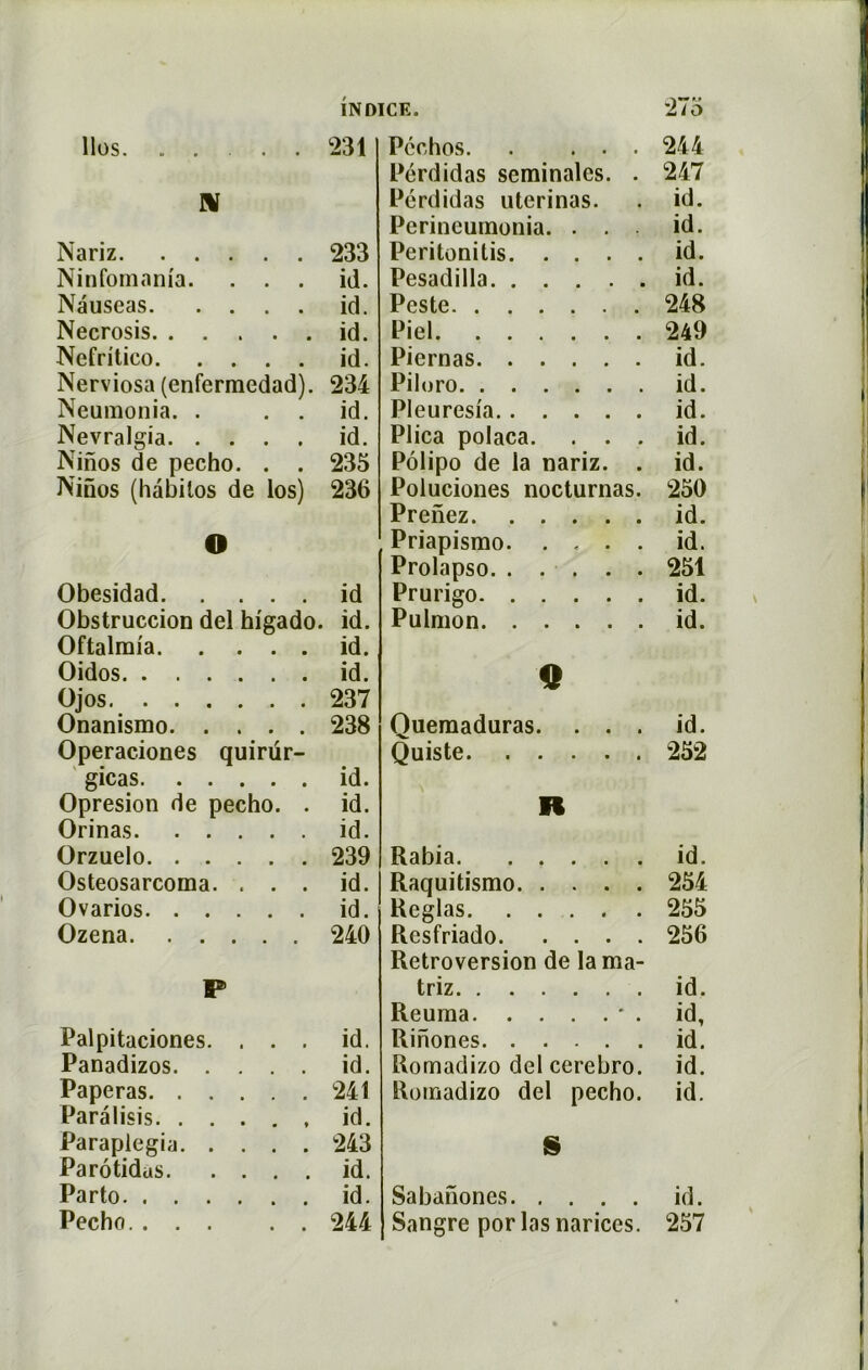 llos 231 N Nariz 233 Ninfomam'a. ... id. Nauseas id. Necrosis id. Ncfritico id. Nerviosa (enfermedad). 234 Neumonia. . . . id. Nevralgia id. Ninos de pecho. . . 235 Ninos (hàbilos de los) 236 O Obesidad id Obstruccion del higado. id. Oftalmia id. Oidos id. Ojos 237 Onanismo 238 Operaciones quirur- gicas id. Opresion de pecho. . id. Orinas id. Orzuelo 239 Osteosarcoma. ... id. Ovarios id. Ozena 240 P Palpitaciones. ... id. Panadizos id. Paperas 241 Parâlisis id. Parapiegia 243 Parôtidus id. Parto id. Pecho 244 Pcchos. . ... 244 Pérdidas séminales. . 247 Pérdidas uterinas. . id. Perineumonia. ... id. Peritonitis id. Pesadilla id. Peste 248 Piel 249 Piernas id. Piloro id. PI eu resia id. Plica polaca. ... id. Pôlipo de la nariz. . id. Poluciones nocturnas. 250 Prenez id. Priapismo id. Prolapso 251 Prurigo id. Pulmon id. O Quemaduras. ... id. Quiste 252 n Rabia id. Raquitismo 254 Réglas 255 Resfriado 256 Rétroversion de la ma- triz id. Reuma * . id, Rinones id. Rornadizo del cerebro. id. Romadizo del pecho. id. S Sabanones id. Sangre por las nariccs. 257