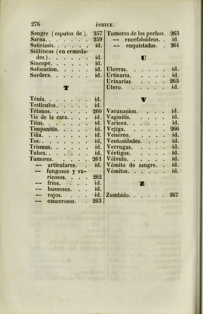 Sangre (esputosde). 257 Sarna 259 Satiriasis id. Sifih'ticas (enermeda- des) id. Sincope id. Sofocacion id. Sordera id. T Ténia. ...... id. Testicules id. Tétanos 260 lie de la cara. ... id. Tilus id. Timpanitis id. Tina id. Tos id, Trismus id. Tubes id. Tumores 261 — articulares. . id. — fungosos y va- ricosos. ... 262 — frios. ... id. — huesosos. . . id. — rojos. ... id. — cancerosos. . 263 Tumores de los pechos. 263 — cncefaloideos. . id — enquistados. . 264 IJ Ulcéras id. Urticaria id. Urinarias 265 Utero id. V Vacunacion. ... id. Vaginitis id. Varices id. Vejiga 266 Venéreo id. Ventosidades. . . . id. Verrugas id. Vértigos id. Vôlvulo id. Vômito de sangre. . id. Vômitos id. Z Zumbido 267