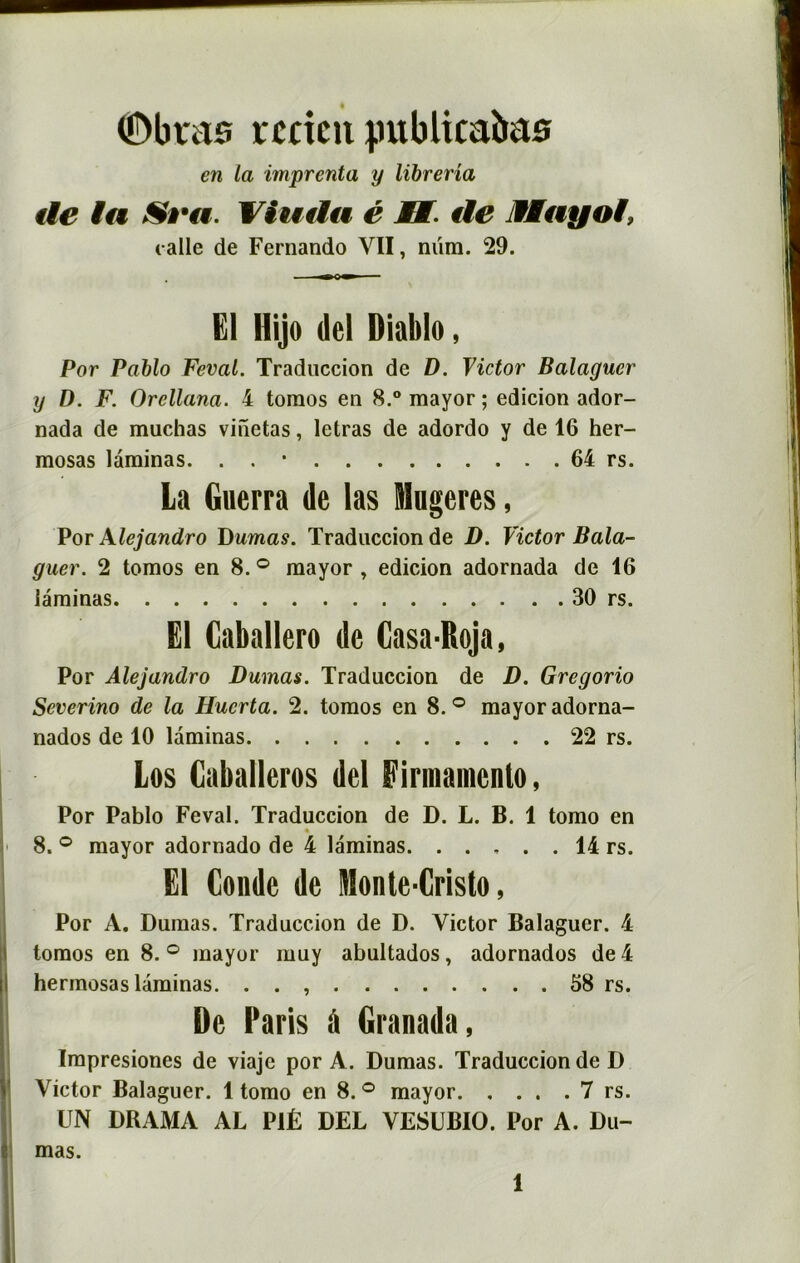 ©bras rccicti jmblicabas en la imprenta y librerîa de ta Viuda é B. de MMayoi, calle de Fernando VII, nüm. 29. El Hijo dcl Dialtlo, Por Pablo Feval. Traduccion de D. Victor Balaguer y D. F. Orcllana. 4 toraos en 8.° mayor ; edicion ador- nada de muchas vinetas, letras de adordo y de 16 her- mosas laminas. . . * 64 rs. La Guerra de las Mugeres, Por Xlejandro Dumas. Traduccion de D. Victor Bala- guer. 2 tomos en 8. ° mayor , edicion adornada de 16 laminas 30 rs. El Caballero de Casa-Roja, Por Alejandro Dumas. Traduccion de D. Gregorio Severino de la Hucrta. 2. tomos en 8.° mayor adorna- nados de 10 laminas 22 rs. Los Caballeros del Firiiiainenlo, Por Pablo Feval. Traduccion de D. L. B. 1 tomo en « 8. ° mayor adornado de 4 laminas. . . , . . 14 rs. El Conde de Monte-Cristo, Por A. Dumas. Traduccion de D. Victor Balaguer. 4 tomos en 8. ° mayor muy abultados, adornados de 4 hermosas laminas. . . 58 rs. De Paris d Granada, Impresiones de viaje por A. Dumas. Traduccion de D Victor Balaguer. 1 tomo en 8. ° mayor 7 rs. UN DRAMA AL P1Ê DEL VESUBIO. Por A. Du- mas.