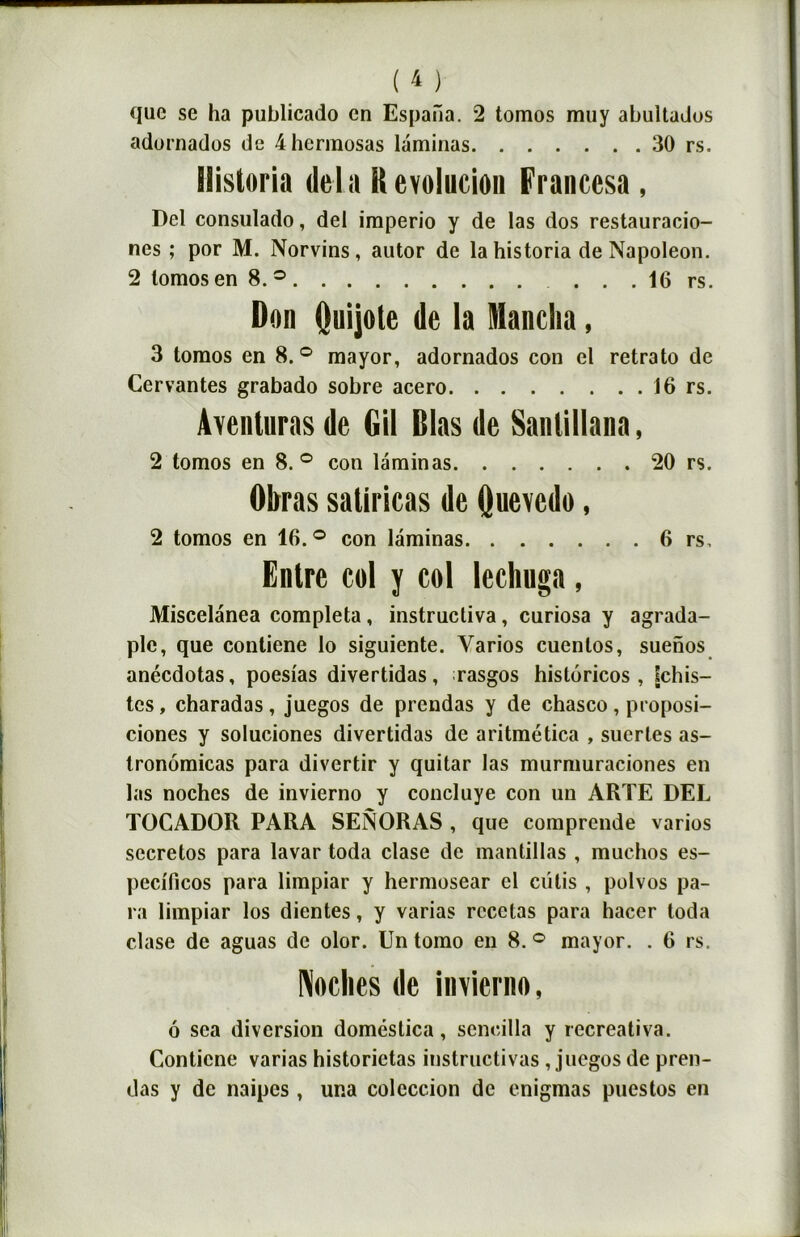 que se ha publicado en Espaiïa. 2 tomos mu y abultados adornados de 4herraosas laminas 30 rs. ilistoria delà Kevolucion Franccsa, Del consulado, del imperio y de las dos restauracio- nes ; por M. Norvins, autor de lahistoria de Napoléon. 2 lomos en 8.° . . . 16 rs. Don Quijote de la Manclia, 3 tomos en 8.° mayor, adornados con el retrato de Cervantes grabado sobre acero 16 rs. Aventuras de Gil Dlas de Sanlillana, 2 tomos en 8.° con laminas 20 rs. Obras saliricas de Quevcdo, 2 tomos en 16. ° con laminas 6 rs. Entre col y col lechuga, Miscelanea compléta , instrucliva, curiosa y agrada- ple, que contiene lo siguiente. Yarios cuentos, suenos anéedotas, poesias divertidas, rasgos historicos , [chis- tes, charadas, juegos de prendas y de chasco, proposi- ciones y soluciones divertidas de aritmética , suertes as- tronômicas para divertir y quitar las murmuraciones en las noches de invierno y concluye con un ARTE DEL TOCADOR PARA SENORAS , que comprende varios secretos para lavar toda clase de mantillas , muchos es- pecificos para limpiar y hermosear cl cutis , polvos pa- ra limpiar los dientes, y varias recelas para hacer toda clase de aguas de olor. Un tomo en 8. ° mayor. . 6 rs. Mies de invierno, ô sea diversion doméstica, senoilla y recreativa. Contiene varias historietas instructivas, juegos de pren- das y de naipes, una coleccion de enigmas puestos en