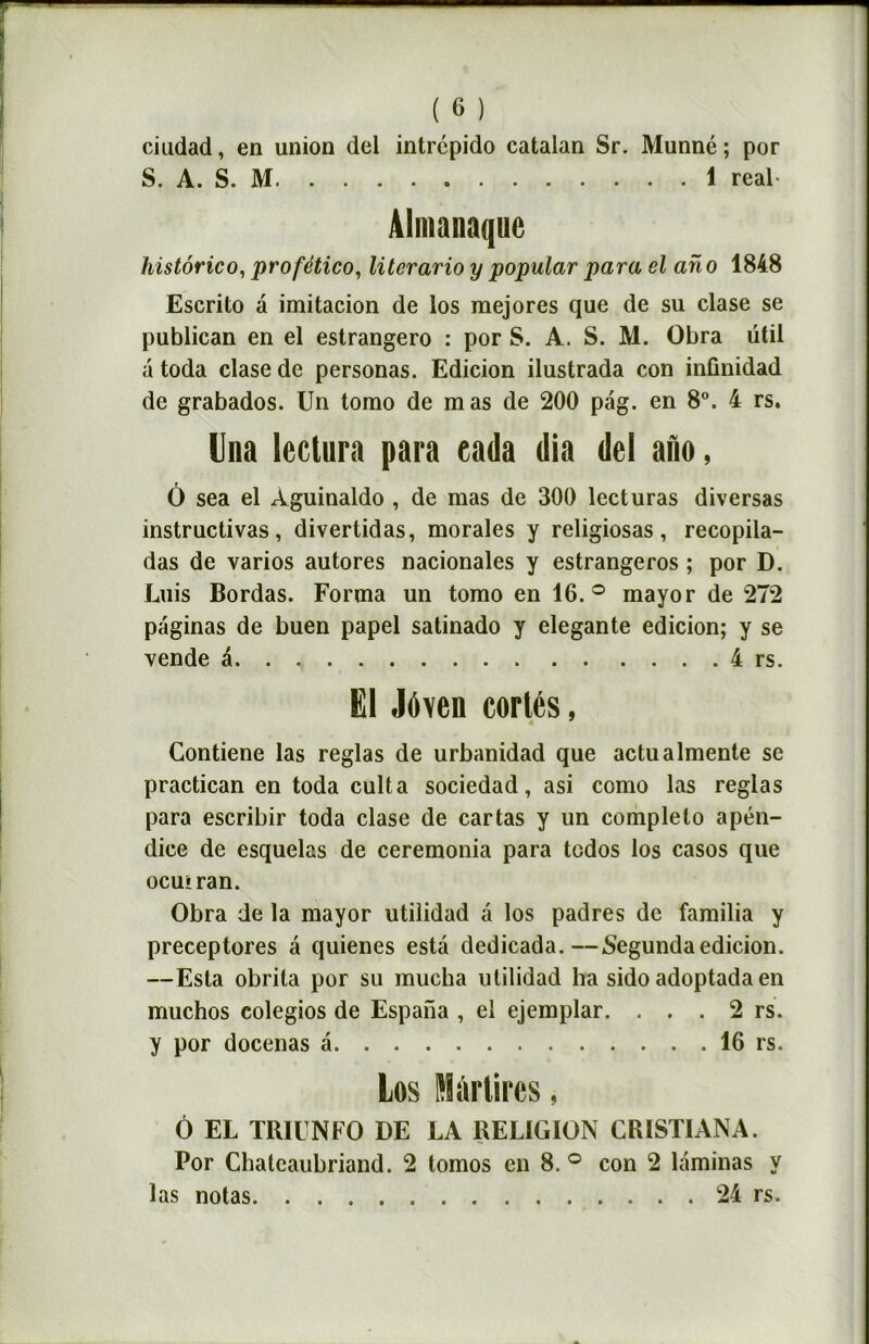 ciudad, en union dei intrcpido catalan Sr. Munné ; por S. A. S. M 1 real Almanaquc histôrico, profético, literario y popular para el ano 1848 Escrito à imitacion de los mejores que de su clase se publican en el estrangero : por S. A. S. M. Obra ütil a toda clase de personas. Edicion ilustrada con inûnidad de grabados. Un tomo de mas de 200 pag. en 8°. 4 rs. Una leclura para eada (lia del ado, O sea el Aguinaldo , de mas de 300 lecturas diversas instructivas, divertidas, morales y religiosas, recopila- das de varios autores nacionales y estrangeros ; por D. Luis Bordas. Forma un tomo en 16.° mayor de 272 paginas de buen papel satinado y elegante edicion; y se vende a 4 rs. El Jôven cortés, Contiene las réglas de urbanidad que actualmente se practican en toda cuit a sociedad,asi como las réglas para escribir toda clase de cartas y un completo apén- dice de esquelas de ceremonia para tcdos los casos que ocuiran. Obra de la mayor utilidad à los padres de familia y preceptores a quienes esta dedicada.—Segunda edicion. —Esta obrila por su mucha utilidad ha sido adoptada en muchos colegios de Espana , el ejemplar. . . . 2 rs. y por docenas a 16 rs. Los Mârlires, Ô EL TR1ÜNFO DE LA RELIGION CR1STIANA. Por Chateaubriand. 2 lomos en 8. ° con 2 laminas y las notas 24 rs.