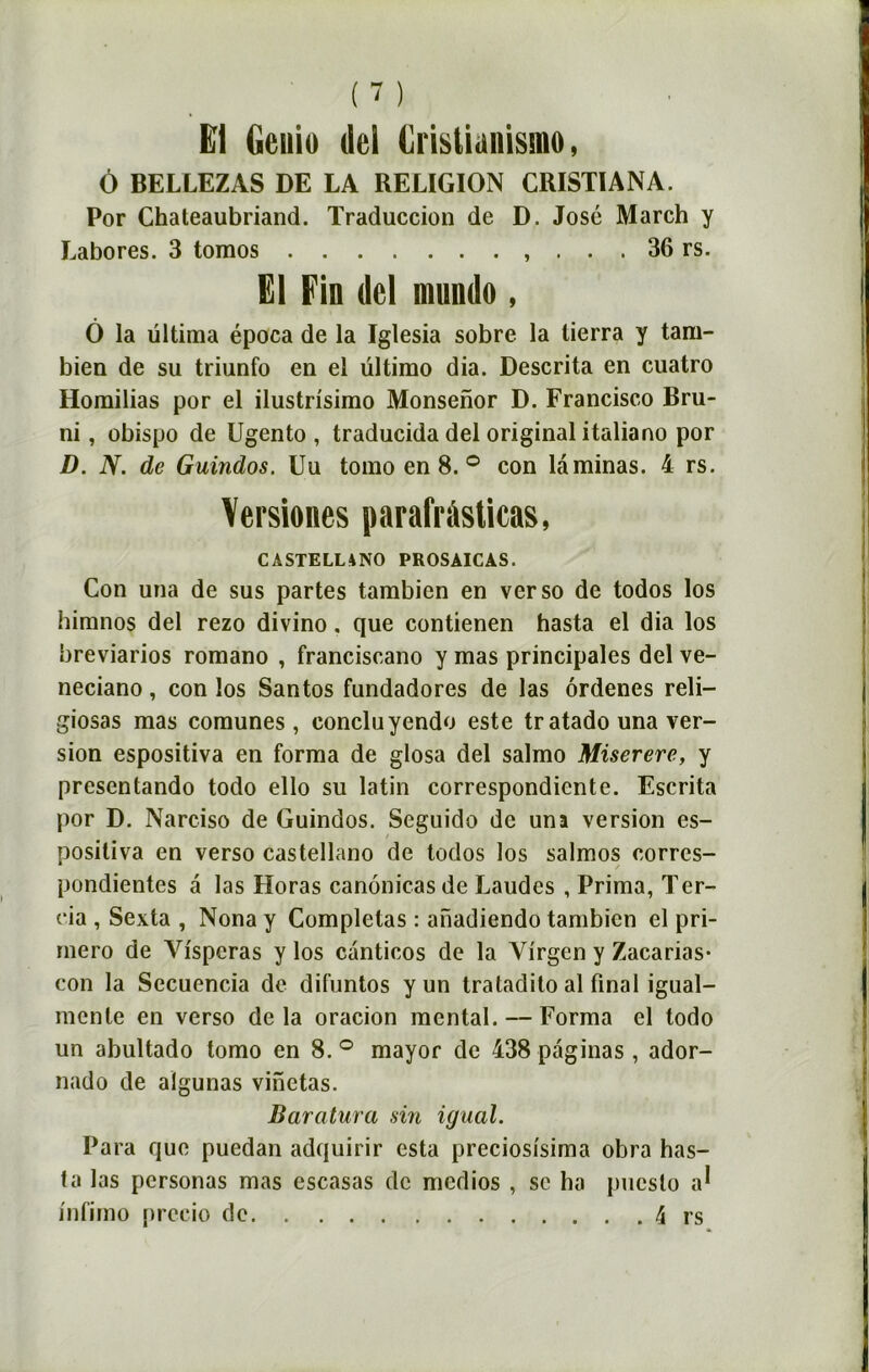 (-) El Geuio del Crislianismo, Ô BELLEZAS DE LA RELIGION CRISTIANA. Por Chateaubriand. Traduccion de D. José March y Labores. 3 tomos , . . . 36 rs. El Fin (Ici mundo, Ô la ültima época de la ïglesia sobre la lierra y tam- bien de su triunfo en el ültirao dia. Descrita en cuatro Horailias por el ilustrisimo Monsenor D. Francisco Bru- ni, obispo de Ugento , traducida del original italiano por D. N. de Guindos. Uu tomo en 8. ° con laminas. 4 rs. Versiones parafràsticas, CASTELLANO PROSAICAS. Con una de sus partes tambicn en verso de todos los himnos del rezo divino. que contienen hasta el dia los breviarios romano , franciscano y mas principales del ve- neciano, con los Santos fundadores de las ôrdenes reli— giosas mas comunes, conclu yendo este tratado una ver- sion espositiva en forma de glosa del salmo Miserere, y presentando todo ello su latin correspondiente. Escrita por D. Narciso de Guindos. Seguido de una version es- posiliva en verso castellano de todos los salmos corres- pondientes â las Horas canônicas de Laudes , Prima, Ter- cia , Sexta , Nona y Complétas : anadiendo tambicn el pri- rnero de Vispcras y los canticos de la Yirgen y Zacarias- con la Secuencia de difuntos y un tratadito al final igual- menle en verso delà oracion mental. — Forma el todo un abultado tomo en 8. ° mayor de 438 paginas , ador- nado de aïgunas vinctas. Baratura sin igual. Para que puedan adquirir esta preciosisima obra has- ta las personas mas escasas de medios , se ha puesto a*