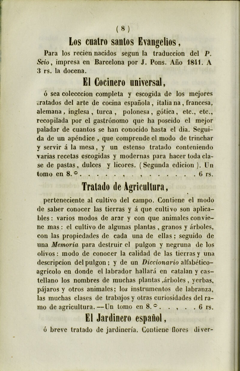 Los cuatro santos Evangclios, Para los recien nacidos segun la traduction del P. Scio, impresa en Barcelona por J. Pons. Ano 1841. A 3 rs. la docena. El Gocinero universal, 6 sea colecccion compléta y escogida de los mejores ^ratados del arte de cocina espanola, italia na, francesa, alemana , inglesa , turca , polonesa , gôtica , etc., etc., recopilada por el gastrônomo que ha poseido el mejor paladar de cuantos se han conocido hasta el dia. Segui- da de un apcndice , que comprende el modo de trinchar y servir a la mesa, y un estenso tratado conteniendo varias recelas escogidas y modernas para hacer toda cla- se de pastas, dulces y licores. (Segunda édition ). Un tomo en 8. ° . 6 rs. Tratado de Agricultura, perteneciente al cultivo del campo. Contiene el modo de saber conocer las tierras y â que cultivo son aplica- hles : varios modos de arar y con que animales convie- ne mas : el cultivo de algunas plantas , granos y ârboles, con las propiedadcs de cada una de ellas ; seguido de una Memoria para destruir cl pulgon y negruna de los olivos : modo de conocer la calidad de las tierras y una descripcion del pulgon; y de un Diccionario alfabético- ogricolo en donde el labrador hallara en catalan y cas- tellano los nombres de muchas plantas ,arboles, ycrbas, pajaros y otros animales; los instrumentos de labranza, las muchas clases de trabajos y otras curiosidades del ra- mo de agricultura.—Un tomo en 8. ° . . , . .6 rs. El Jardinent espafiol, 6 breve tratado de jardineria. Contiene flores diver-