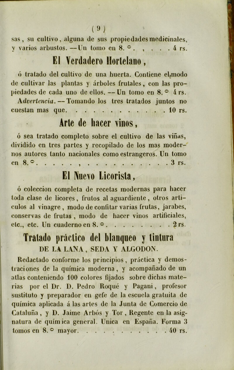 m. sas, su cultivo, alguna de sus propiedades médicinales, y varies arbustos. —Un tomo en 8. ° . , . . . 4 rs. El Vcrdadero llorlelano, o tratado del cultivo de una huerta. Contiene eUmodo de cullivar las plantas y arboles frutales, con las pro- piedades de cada uno de ellos.—Un tomo en 8.° 4rs. Advcrtcncia. — Tomando los très tratados juntos no cuestan mas que 10 rs. Arte de liacer vinos, 6 sea tratado completo sobre el cultivo de las vinas, dividido en très partes y recopilado de los mas moder- nos autores tanto nacionales como estrangeros. Un tomo en 8. ° , 3 rs. El Nhcvo Licorisla, 6 coleccion compléta de recetas modernas para hacer toda clase de licores, frutos al aguardiente, otros arti- culos al vinagre, modo de contitar varias frutas, jarabes, conservas de frutas , modo de hacer vinos artificiales, etc., etc. Un cuaderno en 8. ° 2rs. Tratado pràclico del blanqueo y tintnra DE LA LANA, SEDA Y ALGODON. Redaclado conforme los principios, pràctica y dernos- traciones de la qui'mica moderna, y acompanado de un atlas conteniendo 100 colores fijados sobre dichas mate- rias por el Dr. D. Pedro Roqué y Pagani, profesor sustituto y preparador en gefe de la escuela gratuita de quimica aplicada a las artes de la Junta de Comercio de Cataluna, y D. Jaime Arbos y Tor, Regente en la asig- nalura de quimica general. Unica en Espana. Forma 3 tornos en 8. ° mayor 40 rs.