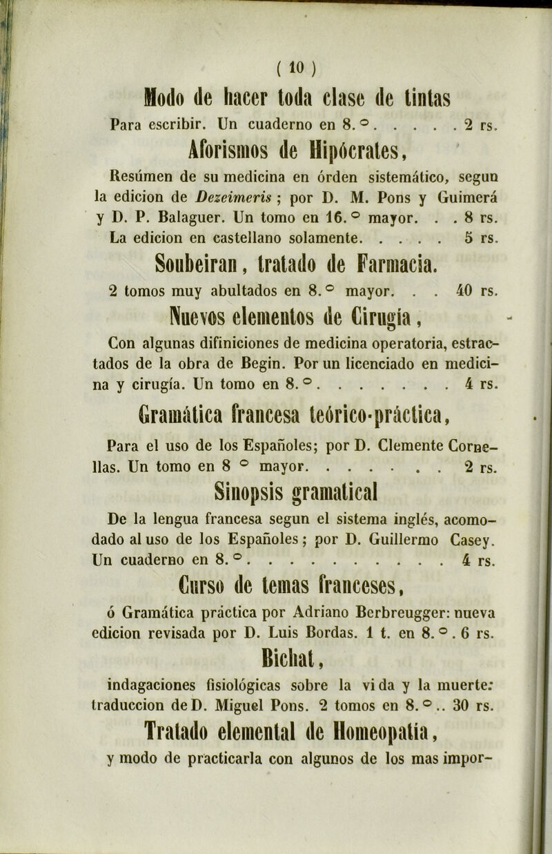 2 rs. Modo de Imcer toda clase de tintas Para escribir. Un cuaderno en 8. ° . . . . Aforismos de Hipôcrates, Resümen de su medicina en ôrden sistematico, segun la edicion de Dezeimcris ; por D. M. Pons y Guimerâ y D. P. Balaguer. Un tomo en 16.° mayor. . . 8 rs. La edicion en castellano solamente 5 rs. Soubeiran, Iralado de Farmacia. 2 tomos muy abultados en 8. ° mayor. . . 40 rs. Nuevos elemenlos de Cirugia, Con algunas difiniciones de medicina operatoria, estrac- tados de la obra de Begin. Por un licenciado en medici- na y cirugia. Un tomo en 8.° 4 rs. Gramàtica francesa teorico-prâctica, Para el uso de los Espanoles; por D. Clemente Corne- llas. Un tomo en 8 ° mayor . 2 rs. Sinopsis gramalical De la lengua francesa segun el sistema inglés, acomo- dado al uso de los Espanoles; por D. Guillermo Casey. Un cuaderno en 8. ° 4 rs. Curso de teraas Iranceses, 6 Gramatica prâctica por Adriano Berbreugger: nueva edicion revisada por D. Luis Bordas. 1 t. en 8. °. 6 rs. Bichal, indagaciones fisiolôgicas sobre la vida y la muerte: traduccion deD. Miguel Pons. 2 tomos en 8.°.. 30 rs. Tralado elemenlal de Homeopatia, y modo de practicarla con algunos de los mas impor-