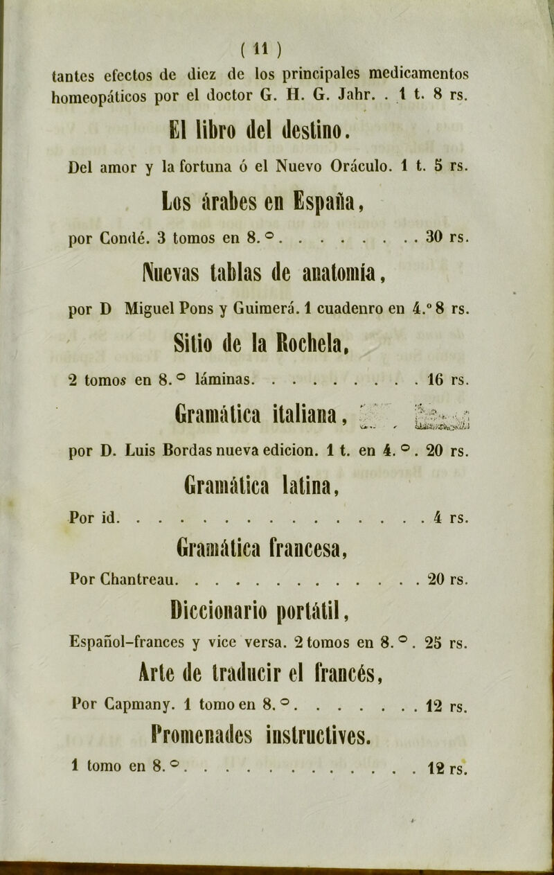 tantes efectos de dicz de los principales medicamentos homeopâticos por el doctor G. H. G. Jahr. . 1 t. 8 rs. El libre dcl deslino. Del amor y la fortuna ô el Nuevo Oraculo. 1 t. 5 rs. Los àrabes en Espaîia, por Condé. 3 tomos en 8. ° 30 rs. Nuevas tablas de anatomia, por D Miguel Pons y Guimera. 1 cuadenro en 4.° 8 rs. Sitio de la Rochela, 2 tomos en 8.° laminas 16 rs. Gramàtica italiana, ï; sr ri por D. Luis Bordas nueva edicion. 11. en 4. °. 20 rs. Gramàtica latina, Por id 4 rs. Gramàtica francesa, Por Chantreau 20 rs. Diccionario portàtil, Espanol-frances y vice versa. 2 tomos en 8.°. 25 rs. Arte de traducir el Irancés, Por Capmany. 1 tomoen 8.° 12 rs. Promenades instructives. 1 tomo en 8. ° 12 rs.