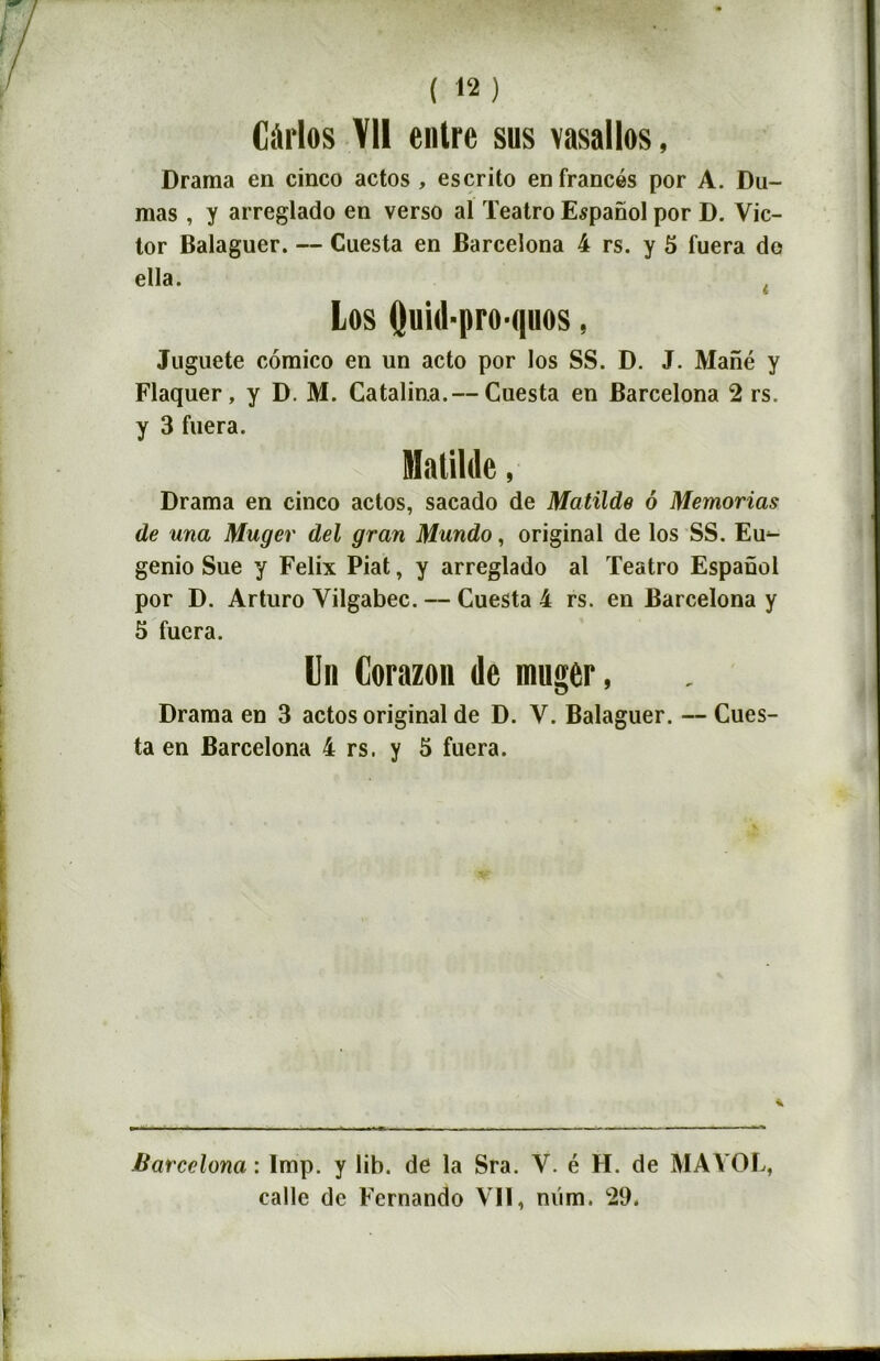 Cârlos VU entre sus vasallos, Drama en cinco actos , escrito enfrancés por A. Du- mas , y arreglado en verso al Teatro Espanol por D. Vic- tor Balaguer. — Cuesta en Barcelona 4 rs. y 5 fuera do ella. t Los Quid-pro-quos, Juguete comico en un acto por los SS. D. J. Mané y Flaquer, y D. M. Catalina.— Cuesta en Barcelona 2 rs. y 3 fuera. Drama en cinco actos, sacado de Matïlde 6 Memorias de una Muger del gran Mundo, original de los SS. Eu^ genio Sue y Félix Piat, y arreglado al Teatro Espaûol por D. Arturo Vilgabec. — Cuesta 4 rs. en Barcelona y 5 fuera. Un Corazon de muger, Drama en 3 actos original de D. V. Balaguer. — Cues- ta en Barcelona 4 rs. y 5 fuera. Barcelona : lmp. y lib. de la Sra. V. é H. de MA VOL, calle de Fernando Vil, nüm, 29.