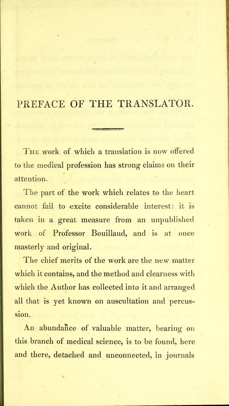 PREFACE OF THE TRANSLATOR. The work of which a translation is now oifered to the medical profession has strong claims on their attention. The part of the work which relates to the heart cannot fail to excite considerable interest: it is taken in a great measure from an unpublished work of Professor Bouillaud, and is at once masterly and original. The chief merits of the work are the new matter which it contains, and the method and clearness with which the Author has collected into it and arranged all that is yet known on auscultation and percus- sion. An abundance of valuable matter, bearing on this branch of medical science, is to be found, here and there, detached and unconnected, in journals