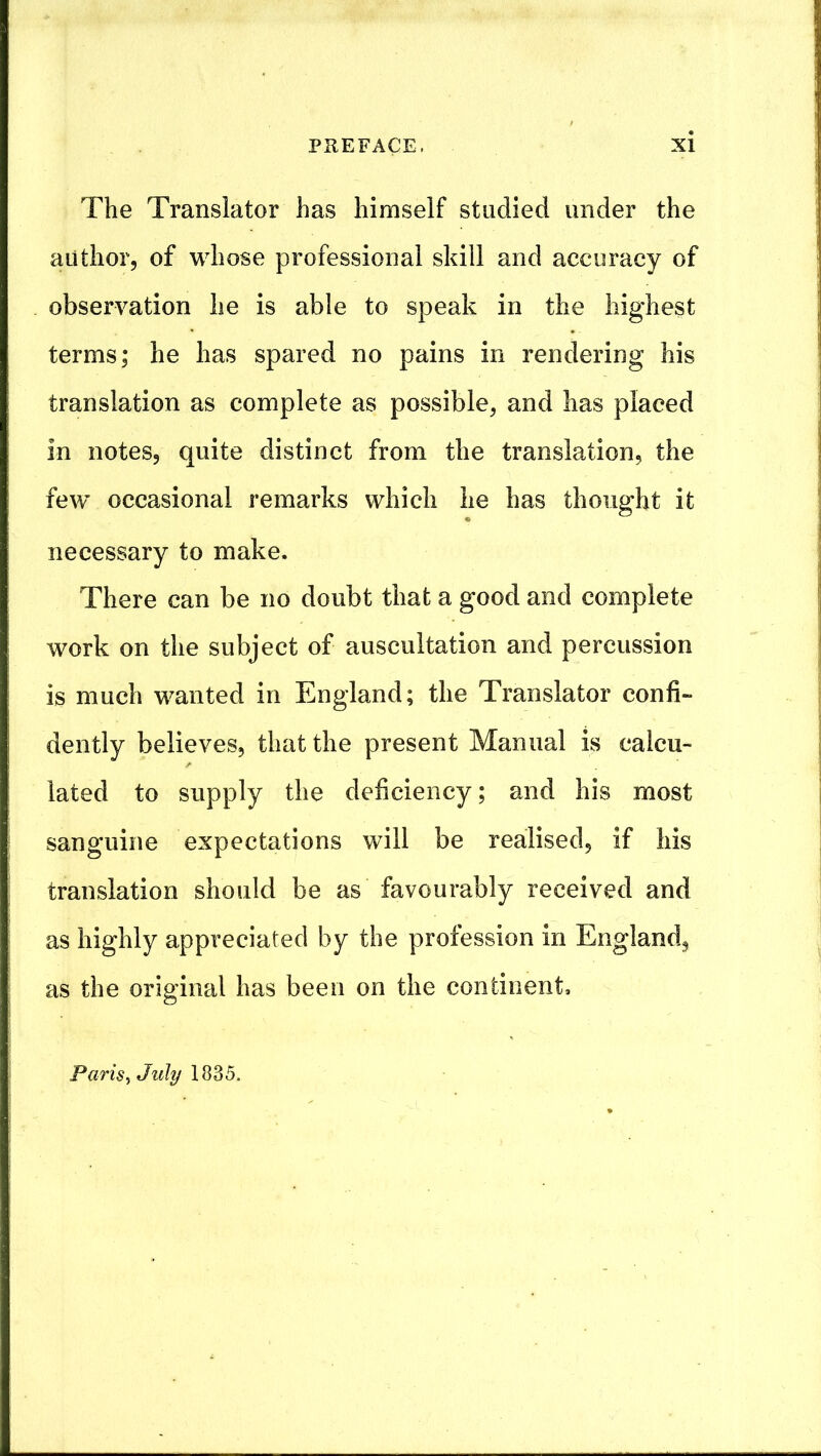 The Translator has himself studied under the author, of whose professional skill and accuracy of observation he is able to speak in the highest terms; he has spared no pains in rendering his translation as complete as possible, and has placed in notes, quite distinct from the translation, the few occasional remarks which he has thought it necessary to make. There can be no doubt that a good and complete work on the subject of auscultation and percussion is much wanted in England; the Translator confi- dently believes, that the present Manual is calcu- lated to supply the deficiency; and his most sanguine expectations will be realised, if his translation should be as favourably received and as highly appreciated by the profession in England, as the original has been on the continent, Paris^July
