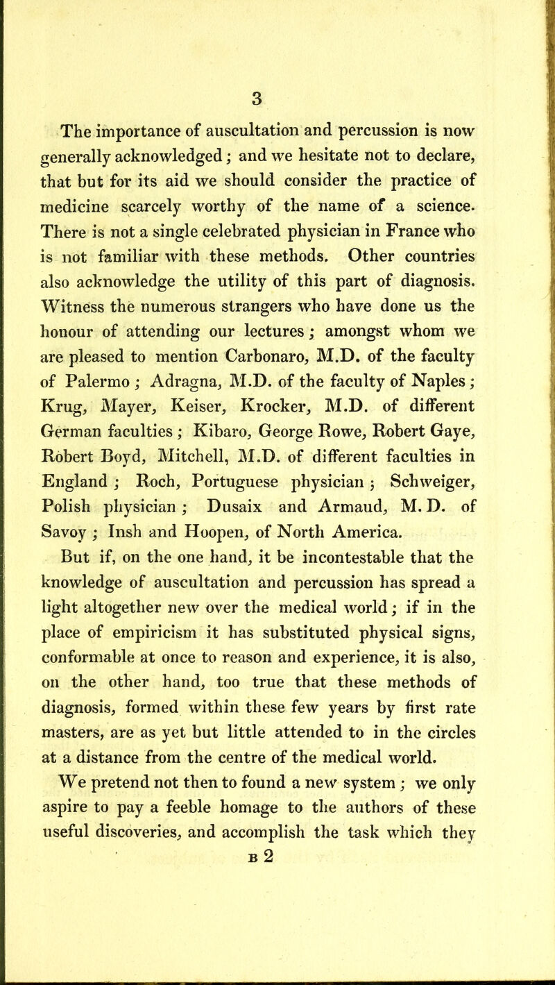 The importance of auscultation and percussion is now generally acknowledged; and we hesitate not to declare, that but for its aid we should consider the practice of medicine scarcely worthy of the name of a science. There is not a single celebrated physician in France who is not familiar with these methods. Other countries also acknowledge the utility of this part of diagnosis. Witness the numerous strangers who have done us the honour of attending our lectures; amongst whom we are pleased to mention Carbonaro, M.D. of the faculty of Palermo ; Adragna, M.D. of the faculty of Naples; Krug, Mayer, Reiser, Krocker, M.D. of different German faculties ; Kibaro, George Rowe, Robert Gaye, Robert Boyd, Mitchell, M.D. of different faculties in England ; Roch, Portuguese physician 3 Schweiger, Polish physician; Dusaix and Armaud, M. D. of Savoy ; Insh and Hoopen, of North America. But if, on the one hand, it be incontestable that the knowledge of auscultation and percussion has spread a light altogether new over the medical world; if in the place of empiricism it has substituted physical signs, conformable at once to reason and experience, it is also, on the other hand, too true that these methods of diagnosis, formed within these few years by first rate masters, are as yet but little attended to in the circles at a distance from the centre of the medical world. We pretend not then to found a new system ; we only aspire to pay a feeble homage to the authors of these useful discoveries, and accomplish the task which they B 2