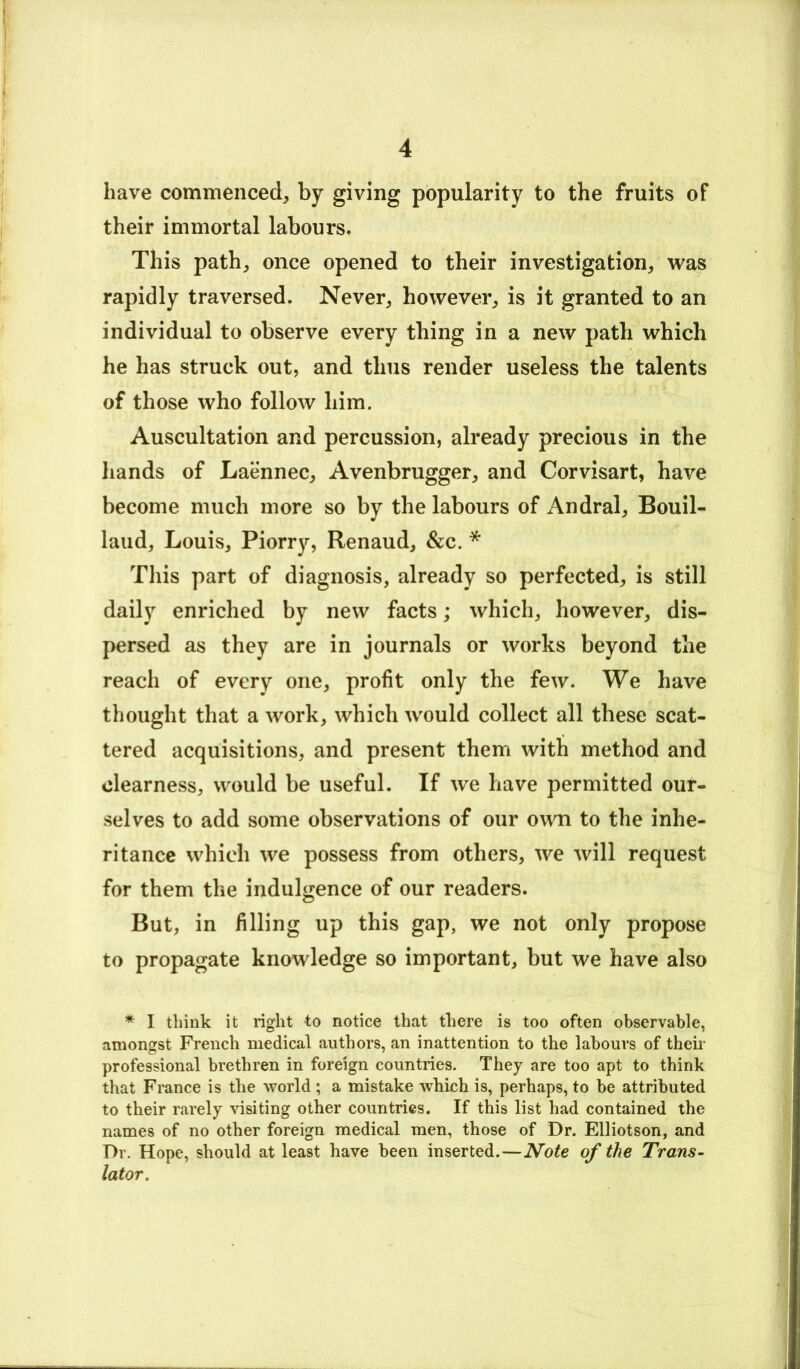 have commenced, by giving popularity to the fruits of their immortal labours. This path, once opened to their investigation, was rapidly traversed. Never, however, is it granted to an individual to observe every thing in a new path which he has struck out, and thus render useless the talents of those who follow him. Auscultation and percussion, already precious in the hands of Laennec, Avenbrugger, and Corvisart, have become much more so by the labours of Andral, Bouil- laud, Louis, Piorry, Renaud, &c. * This part of diagnosis, already so perfected, is still daily enriched by new facts; which, however, dis- persed as they are in journals or works beyond the reach of every one, profit only the few. We have thought that a work, which would collect all these scat- tered acquisitions, and present them with method and clearness, would be useful. If we have permitted our- selves to add some observations of our own to the inhe- ritance which we possess from others, we will request for them the indulgence of our readers. But, in filling up this gap, we not only propose to propagate knowledge so important, but we have also * I think it right to notice that there is too often observable, amongst French medical authors, an inattention to the labours of theii- professional brethren in foreign countries. They are too apt to think that France is the world ; a mistake which is, perhaps, to be attributed to their rarely visiting other countries. If this list had contained the names of no other foreign medical men, those of Dr. Elliotson, and Dr. Hope, should at least have been inserted.—Note of the Trans- lator.