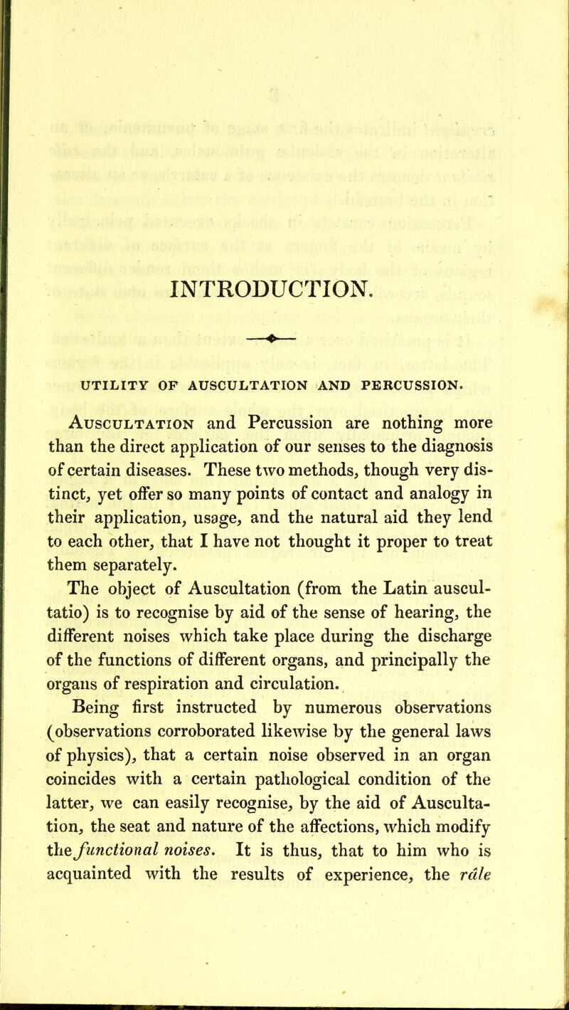 INTRODUCTION. ^ UTILITY OF AUSCULTATION AND PERCUSSION. Auscultation and Percussion are nothing more than the direct application of our senses to the diagnosis of certain diseases. These two methods, though very dis- tinct, yet offer so many points of contact and analogy in their application, usage, and the natural aid they lend to each other, that I have not thought it proper to treat them separately. The object of Auscultation (from the Latin auscul- tatio) is to recognise by aid of the sense of hearing, the different noises which take place during the discharge of the functions of different organs, and principally the organs of respiration and circulation. Being first instructed by numerous observations (observations corroborated likewise by the general laws of physics), that a certain noise observed in an organ coincides with a certain pathological condition of the latter, we can easily recognise, by the aid of Ausculta- tion, the seat and nature of the affections, which modify the functional noises. It is thus, that to him who is acquainted with the results of experience, the rale