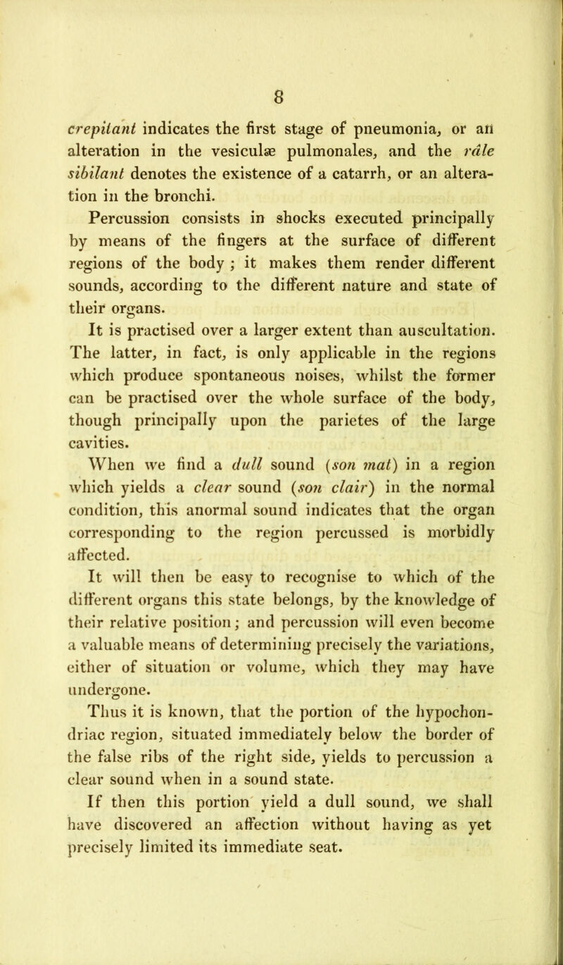 crepitant indicates the first stage of pneumonia, or an alteration in the vesiculse pulmonales, and the rale sibilant denotes the existence of a catarrh, or an altera- tion in the bronchi. Percussion consists in shocks executed principally by means of the fingers at the surface of different regions of the body ; it makes them render different sounds, according to the different nature and state of their organs. It is practised over a larger extent than auscultation. The latter, in fact, is only applicable in the regions which produce spontaneous noises, whilst the former can be practised over the whole surface of the body, though principally upon the parietes of the large cavities. When we find a dull sound {son mat) in a region which yields a clear sound {son clair) in the normal condition, this anormal sound indicates that the organ corresponding to the region percussed is morbidly affected. It will then be easy to recognise to which of the different organs this state belongs, by the knowledge of their relative position; and percussion will even become a valuable means of determining precisely the variations, either of situation or volume, which they may have undergone. Thus it is known, that the portion of the hypochon- driac region, situated immediately below the border of the false ribs of the right side, yields to percussion a clear sound when in a sound state. If then this portion yield a dull sound, we shall have discovered an affection without having as yet precisely limited its immediate seat.