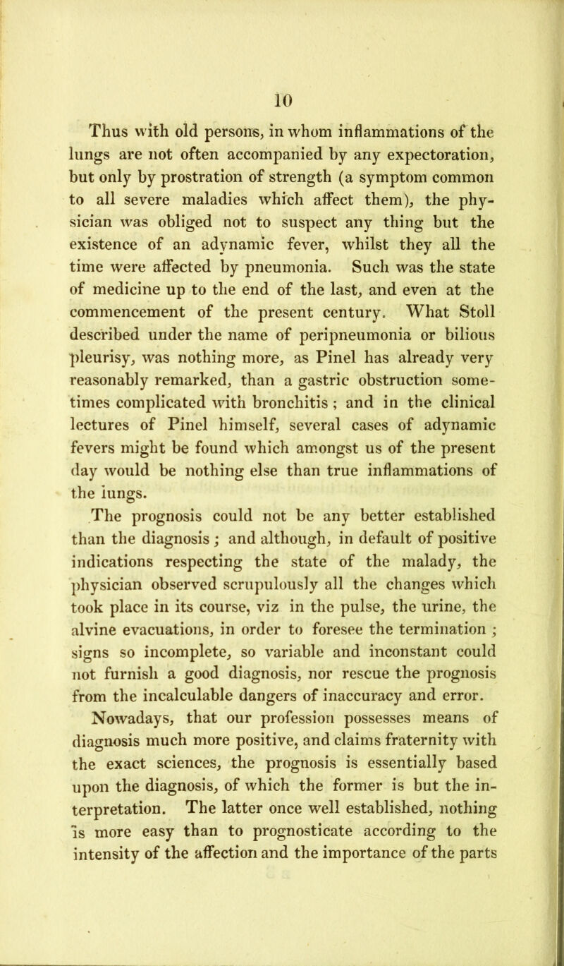 Thus with old persons, in whom inflammations of the lungs are not often accompanied by any expectoration, but only by prostration of strength (a symptom common to all severe maladies which affect them), the phy- sician was obliged not to suspect any thing but the existence of an adynamic fever, whilst they all the time were affected by pneumonia. Such was the state of medicine up to the end of the last, and even at the commencement of the present century. What Stoll described under the name of peripneumonia or bilious pleurisy, was nothing more, as Pinel has already very reasonably remarked, than a gastric obstruction some- times complicated with bronchitis ; and in the clinical lectures of Pinel himself, several cases of adynamic fevers might be found which amongst us of the present day would be nothing else than true inflammations of the lungs. The prognosis could not be any better established than the diagnosis ; and although, in default of positive indications respecting the state of the malady, the physician observed scrupulously all the changes which took place in its course, viz in the pulse, the urine, the alvine evacuations, in order to foresee the termination ; signs so incomplete, so variable and inconstant could not furnish a good diagnosis, nor rescue the prognosis from the incalculable dangers of inaccuracy and error. Nowadays, that our profession possesses means of diagnosis much more positive, and claims fraternity with the exact sciences, the prognosis is essentially based upon the diagnosis, of which the former is but the in- terpretation. The latter once well established, nothing IS more easy than to prognosticate according to the intensity of the affection and the importance of the parts