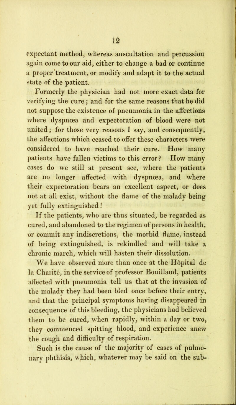 expectant method^ whereas auscultation and percussion again come to our aid, either to change a bad or continue a proper treatment, or modify and adapt it to the actual state of the patient. Formerly the physician had not more exact data for verifying the cure; and for the same reasons that he did not suppose the existence of pneumonia in the affections where dyspnoea and expectoration of blood were not united; for those very reasons I say, and consequently, the affections which ceased to offer these characters were considered to have reached their cure. How many patients have fallen victims to this error ? How many cases do we still at present see, where the patients are no longer affected with dyspnoea, and where their expectoration bears an excellent aspect, or does not at all exist, without the flame of the malady being yet fully extinguished! If the patients, who are thus situated, be regarded as cured, and abandoned to the regimen of persons in health, or commit any indiscretions, the morbid flame, instead of being extinguished, is rekindled and will take a chronic march, which will hasten their dissolution. We have observed more than once at the Hbpital de la Charite, in the service of professor Bouillaud, patients affected with pneumonia tell us that at the invasion of the malady they had been bled once before their entry, and that the principal symptoms having disappeared in consequence of this bleeding, the physicians had believed them to be cured, when rapidly, within a day or two, they commenced spitting blood, and experience anew the cough and difficulty of respiration. Such is the cause of the majority of cases of pulmo- nary phthisis, which, whatever may be said on the sub-