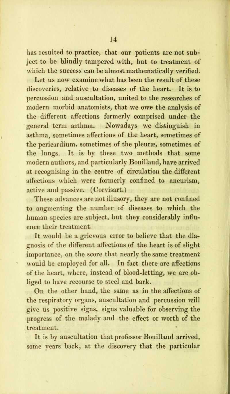 has resulted to practice^ that our patients are not sub- ject to be blindly tampered with, but to treatment of which the success can be almost mathematically verified. Let us now examine what has been the result of these discoveries, relative to diseases of the heart. It is to percussion and auscultation, united to the researches of modern morbid anatomists, that we owe the analysis of the different affections formerly comprised under the general term asthma. Nowadays we distinguish in asthma, sometimes affections of the heart, sometimes of the pericardium, sometimes of the pleurse, sometimes of the lungs. It is by these two methods that some modern authors, and particularly Bouillaud, have arrived at recognising in the centre of circulation the dififerent affections which were formerly confined to aneurism, active and passive. (Corvisart.) These advances are not illusory, they are not confined to augmenting the number of diseases to which the human species are subject, but they considerably influ- ence their treatment. It would be a grievous error to believe that the dia- gnosis of the different affections of the heart is of slight importance, on the score that nearly the same treatment would be employed for all. In fact there are aflfections of the heart, where, instead of blood-letting, we are ob- liged to have recourse to steel and bark. On the other hand, the same as in the aflfections of the respiratory organs, auscultation and percussion will give us positive signs, signs valuable for observing the progress of the malady and the eflfect or worth of the treatment. It is by auscultation that professor Bouillaud arrived, some years back, at the discovery that the particular