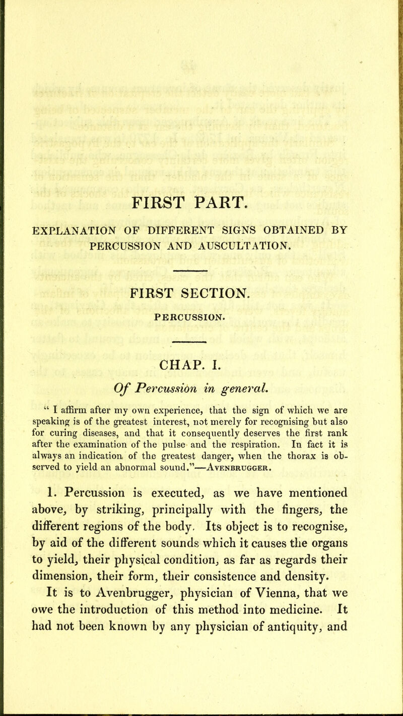 FIRST PART. EXPLANATION OF DIFFERENT SIGNS OBTAINED BY PERCUSSION AND AUSCULTATION. FIRST SECTION. PERCUSSION. CHAP. I. Of Percussion in general, “ I affirm after my own experience, that the sign of which we are speaking is of the greatest interest, not merely for recognising hut also for curing diseases, and that it consequently deserves the first rank after the examination of the pulse and the respiration. In fact it is always an indication of the greatest danger, when the thorax is ob- served to yield an abnormal sound.”—Avenbrugger. 1. Percussion is executed, as we have mentioned above, by striking, principally with the fingers, the dififerent regions of the body, Its object is to recognise, by aid of the different sounds which it causes the organs to yield, their physical condition, as far as regards their dimension, their form, their consistence and density. It is to Avenbrugger, physician of Vienna, that we owe the introduction of this method into medicine. It had not been known by any physician of antiquity, and