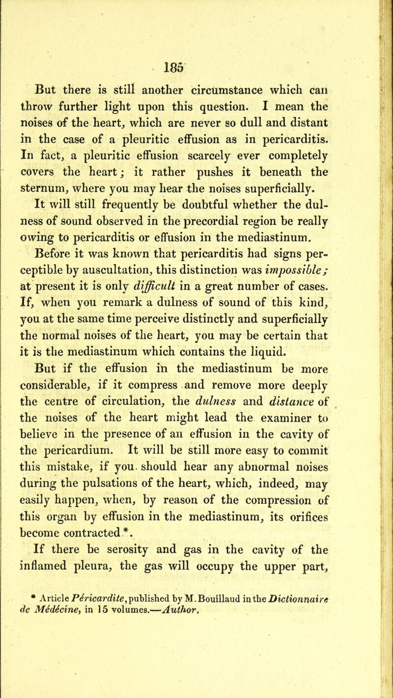 But there is still another circtimstance which can throw further light upon this question. I mean the noises of the hearty which are never so dull and distant in the case of a pleuritic effusion as in pericarditis. In fact, a pleuritic effusion scarcely ever completely covers the heart; it rather pushes it beneath the sternum, where you may hear the noises superficially. It will still frequently be doubtful whether the dul- ness of sound observed in the precordial region be really owing to pericarditis or effusion in the mediastinum. Before it was known that pericarditis had signs per- ceptible by auscultation, this distinction was impossible; at present it is only difficult in a great number of cases. If, when you remark a dulness of sound of this kind, you at the same time perceive distinctly and superficially the normal noises of the heart, you may be certain that it is the mediastinum which contains the liquid. But if the effusion in the mediastinum be more i considerable, if it compress and remove more deeply ? the centre of circulation, the dulness and distance of I the noises of the heart might lead the examiner to ^ believe in the presence of an ejOfusion in the cavity of I the pericardium. It will be still more easy to commit I this mistake, if you. should hear any abnormal noises during the pulsations of the heart, which, indeed, may easily happen, when, by reason of the compression of this organ by effusion in the mediastinum, its orifices become contracted *. If there be serosity and gas in the cavity of the inflamed pleura, the gas will occupy the upper part, • Articlepublished by M.Bouillaud Dictionnaire de Medecinet in 15 volumes.—Author.