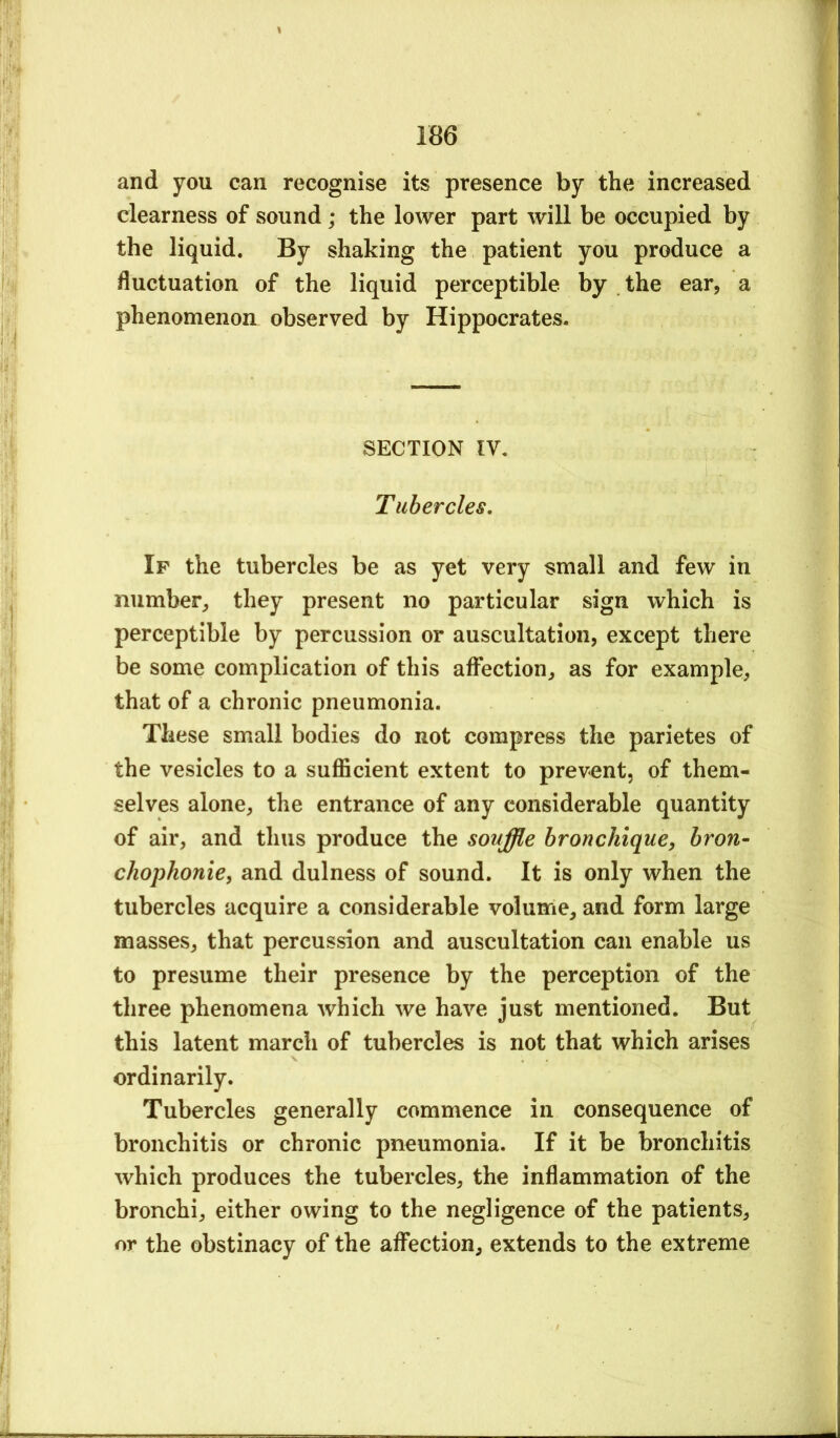 and you can recognise its presence by the increased clearness of sound; the lower part will be occupied by the liquid. By shaking the patient you produce a fluctuation of the liquid perceptible by the ear, a phenomenon observed by Hippocrates. SECTION IV. Tubercles, If the tubercles be as yet very small and few in number, they present no particular sign which is perceptible by percussion or auscultation, except there be some complication of this affection, as for example, that of a chronic pneumonia. These small bodies do not compress the parietes of the vesicles to a sufficient extent to prevent, of them- selves alone, the entrance of any considerable quantity of air, and thus produce the souffle hronchique, hron- chophonie, and dulness of sound. It is only when the tubercles acquire a considerable volume, and form large masses, that percussion and auscultation can enable us to presume their presence by the perception of the three phenomena which we have just mentioned. But this latent march of tubercles is not that which arises ordinarily. Tubercles generally commence in consequence of bronchitis or chronic pneumonia. If it be bronchitis which produces the tubercles, the inflammation of the bronchi, either owing to the negligence of the patients, or the obstinacy of the affection, extends to the extreme
