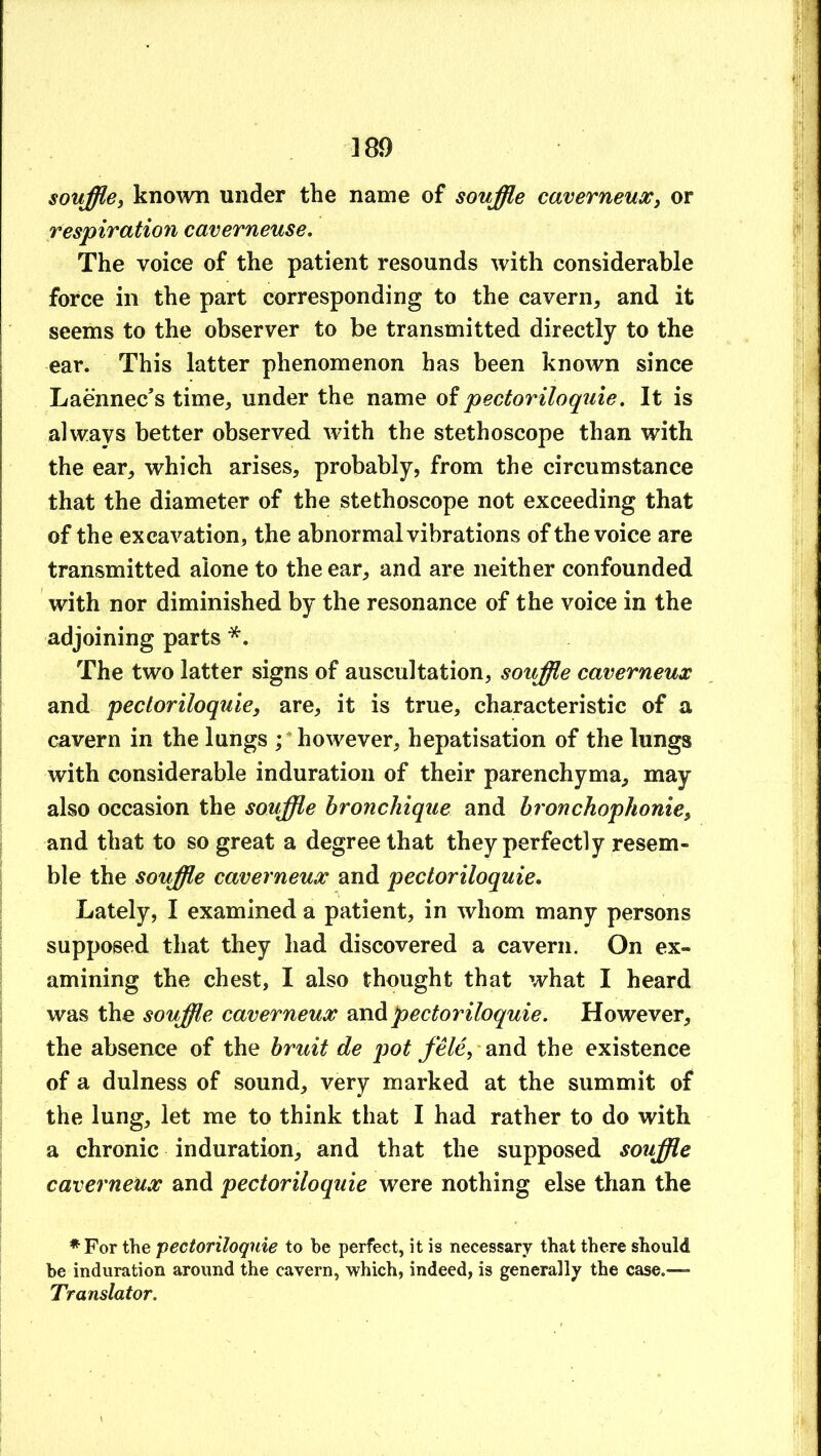souffle, kno\vn under the name of souffle caverneux, or tespivation caverneuse. The voice of the patient resounds with considerable force in the part corresponding to the cavern, and it seems to the observer to be transmitted directly to the ear. This latter phenomenon has been known since Laennec’s time, under the name oi pectoriloquie. It is always better observed with the stethoscope than with the ear, which arises, probably, from the circumstance that the diameter of the stethoscope not exceeding that of the excavation, the abnormal vibrations of the voice are transmitted alone to the ear, and are neither confounded with nor diminished by tbe resonance of the voice in the adjoining parts *. The two latter signs of auscultation, souffle caverneux and pectoriloquie, are, it is true, characteristic of a cavern in the lungs ; ’ however, hepatisation of the lungs with considerable induration of their parenchyma, may also occasion the souffle hronchique and hronchophome, and that to so great a degree that they perfectly resem- ble the souffle caverneux and pectoriloquie. Lately, I examined a patient, in whom many persons supposed that they had discovered a cavern. On ex- amining the chest, I also thought that what I heard was the souffle caverneux oxA pectoriloquie. However, the absence of the bruit de j)ot fele, -and the existence of a dulness of sound, very marked at the summit of the lung, let me to think that I had rather to do with a chronic induration, and that the supposed souffle caverneux and pectoriloquie were nothing else than the ♦For the pectoriloquie to be perfect, it is necessary that there should be induration around the cavern, which, indeed, is generally the case.—- Translator.