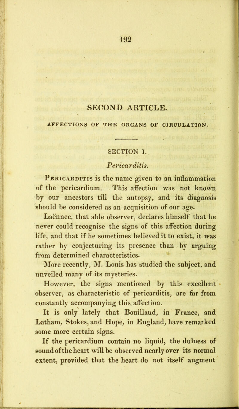 SECOND ARTICLE. AFFECTIONS OF THE ORGANS OF CIRCULATION. SECTION I. Pericarditis. Pericarditis is the name given to an inflammation of the pericardium. This affection was not known by our ancestors till the autopsy, and its diagnosis should be considered as an acquisition of our age. Laennec, that able observer, declares himself that he never could recognise the signs of this affection during life, and that if he sometimes believed it to exist, it was rather by conjecturing its presence than by arguing from determined characteristics. More recently, M. Louis has studied the subject, and unveiled many of its mysteries. However, the signs mentioned by this excellent • observer, as characteristic of pericarditis, are far from constantly accompanying this affection. It is only lately that Bouillaud, in France, and Latham, Stokes, and Hope, in England, have remarked some more certain signs. If the pericardium contain no liquid, the dulness of sound of the heart will be observed nearly over its normal extent, provided that the heart do not itself augment