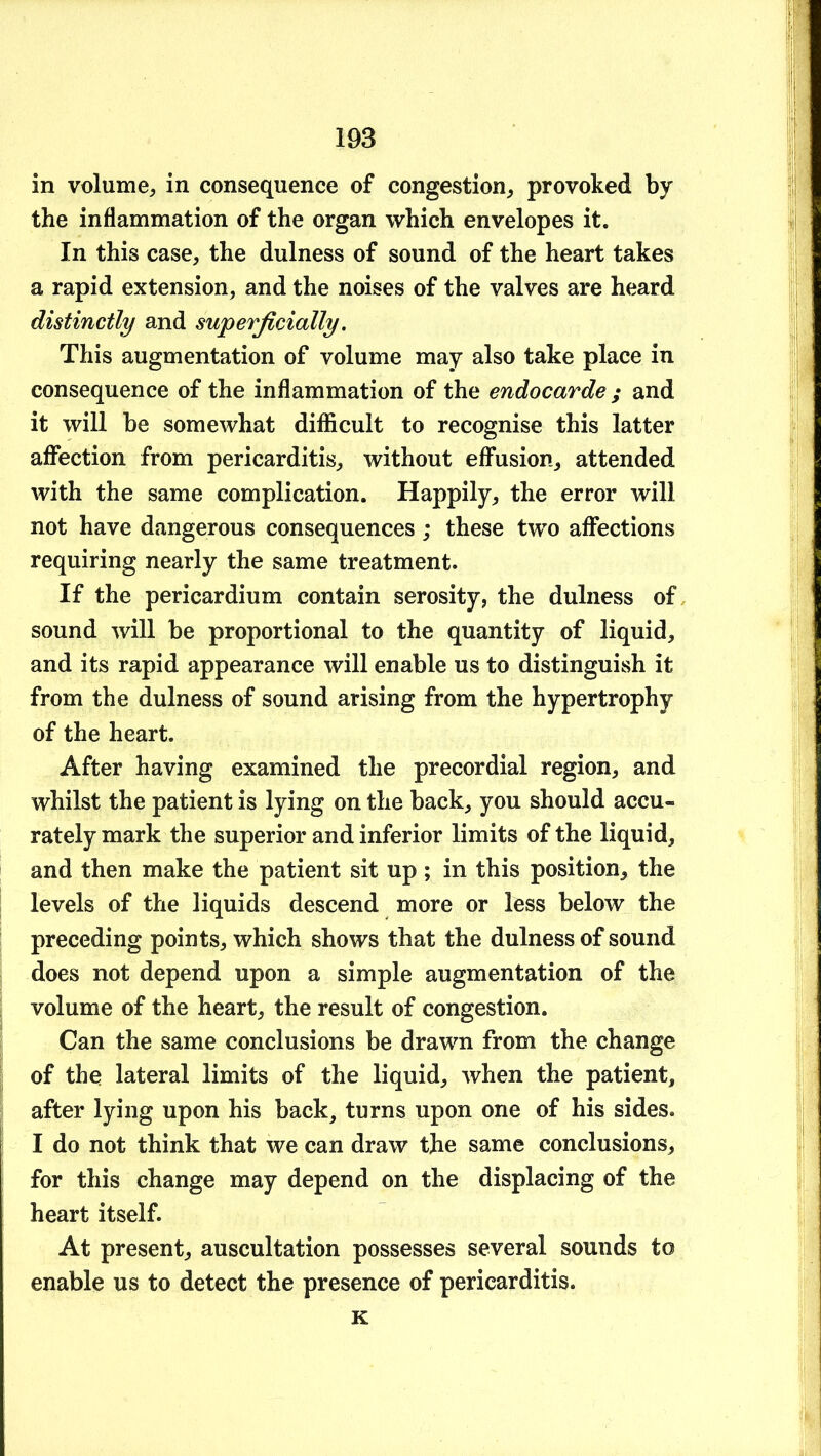 in volume^ in consequence of congestion^ provoked by the inflammation of the organ which envelopes it. In this case, the dulness of sound of the heart takes a rapid extension, and the noises of the valves are heard distinctly and superficially. This augmentation of volume may also take place in consequence of the inflammation of the endocarde ; and it will be somewhat diflfiicult to recognise this latter aflfection from pericarditis, without effusion, attended with the same complication. Happily, the error will not have dangerous consequences; these two affections requiring nearly the same treatment. If the pericardium contain serosity, the dulness of sound will be proportional to the quantity of liquid, and its rapid appearance will enable us to distinguish it from the dulness of sound arising from the hypertrophy of the heart. After having examined the precordial region, and whilst the patient is lying on the back, you should accu- rately mark the superior and inferior limits of the liquid, and then make the patient sit up ; in this position, the levels of the liquids descend more or less below the preceding points, which shows that the dulness of sound does not depend upon a simple augmentation of the volume of the heart, the result of congestion. Can the same conclusions be drawn from the change of the lateral limits of the liquid, when the patient, after lying upon his back, turns upon one of his sides. I do not think that we can draw the same conclusions, for this change may depend on the displacing of the heart itself. At present, auscultation possesses several sounds to enable us to detect the presence of pericarditis. K