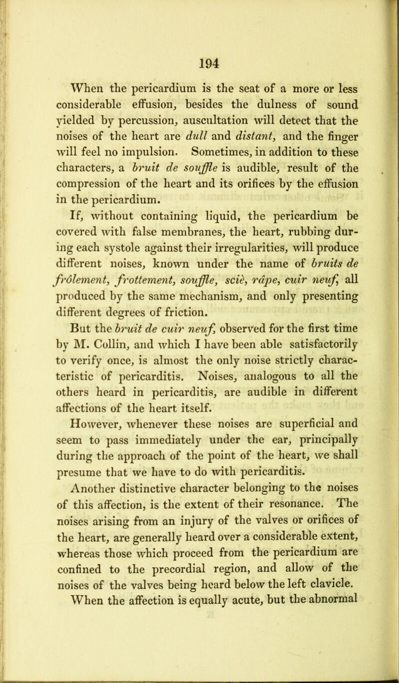 When the pericardium is the seat of a more or less considerable effusion^ besides the dulness of sound yielded by percussion^ auscultation will detect that the noises of the heart are dull and distant, and the finger will feel no impulsion. Sometimes, in addition to these characters, a bruit de souffle is audible, result of the compression of the heart and its orifices by the effusion in the pericardium. If, without containing liquid, the pericardium be covered with false membranes, the heart, rubbing dur- ing each systole against their irregularities, will produce different noises, known under the name of bruits de frolement, frottement, souffle, sci^, rape, cuir neuf, all produced by the same mechanism, and only presenting different degrees of friction. But the bruit de cuir neuf, observed for the first time by M. Collin, and which I have been able satisfactorily to verify once, is almost the only noise strictly charac- teristic of pericarditis. Noises, analogous to all the others heard in pericarditis, are audible in different affections of the heart itself. However, whenever these noises are superficial and seem to pass immediately under the ear, principally during the approach of the point of the heart, we shall presume that we have to do with pericarditis. Another distinctive character belonging to the noises of this affection, is the extent of their resonance. The noises arising from an injury of the valves or orifices of the heart, are generally heard over a considerable extent, whereas those which proceed from the pericardium are confined to the precordial region, and allow of the noises of the valves being heard below the left clavicle. When the affection is equally acute, but the abnormal