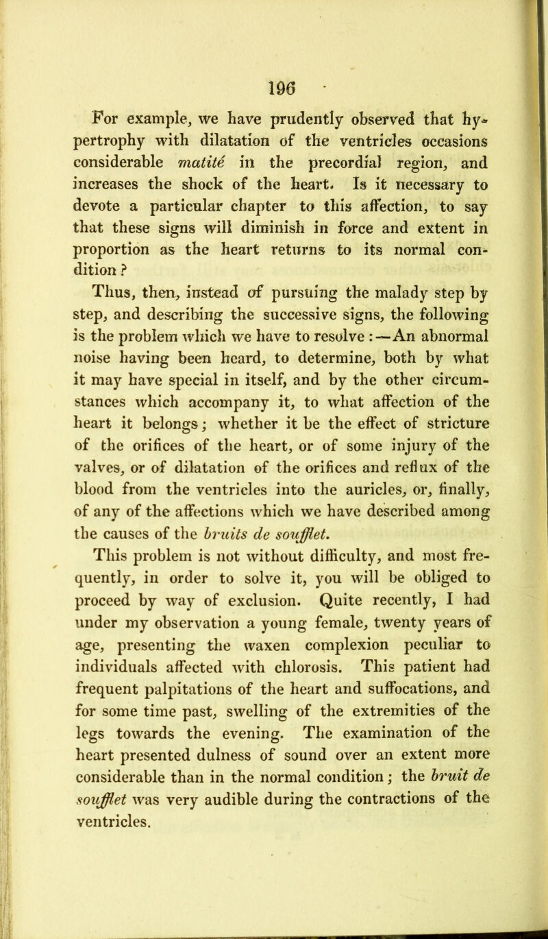 For example, we have prudently observed that hy» pertrophy with dilatation of the ventricles occasions considerable matite in the precordial region, and increases the shock of the heart- Is it necessary to devote a particular chapter to this affection, to say that these signs will diminish in force and extent in proportion as the heart returns to its normal con^ dition ? Thus, then, instead of pursuing the malady step by step, and describing the successive signs, the following is the problem which we have to resolve An abnormal noise having been heard, to determine, both by what it may have special in itself, and by the other circum- stances which accompany it, to what affection of the heart it belongs; whether it be the effect of stricture of the orifices of the heart, or of some injury of the valves, or of dilatation of the orifices and reflux of the blood from the ventricles into the auricles, or, finally, of any of the affections which we have described among the causes of the bruits de soufflet. This problem is not without difficulty, and most fre- quently, in order to solve it, you will be obliged to proceed by way of exclusion. Quite recently, I had under my observation a young female, twenty years of age, presenting the waxen complexion peculiar to individuals affected with chlorosis. This patient had frequent palpitations of the heart and suffocations, and for some time past, swelling of the extremities of the legs towards the evening. The examination of the heart presented dulness of sound over an extent more considerable than in the normal condition; the bruit de soufflet was very audible during the contractions of the ventricles.