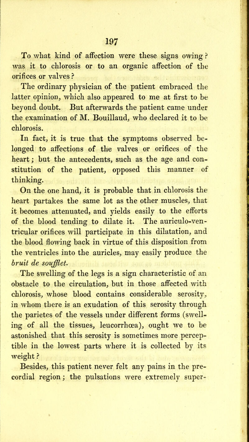 To what kind of affection were these signs owing ? was it to chlorosis or to an organic affection of the orifices or valves? The ordinary physician of the patient embraced the latter opinion,, which also appeared to me at first to be beyond doubt. But afterwards the patient came under the examination of M. Bouillaud^ who declared it to be chlorosis. In fact, it is true that the symptoms observed be- longed to affections of the valves or orifices of the heart; but the antecedents, such as the age and con- stitution of the patient, opposed this manner of thinking. On the one hand, it is probable that in chlorosis the heart partakes the same lot as the other muscles, that it becomes attenuated, and yields easily to the efforts of the blood tending to dilate it. The auriculo-ven- tricular orifices will participate in this dilatation, and the blood flowing back in virtue of this disposition from the ventricles into the auricles, may easily produce the bruit de soufflet^ The swelling of the legs is a sign characteristic of an obstacle to the circulation, but in those affected with chlorosis, whose blood contains considerable serosity, in whom there is an exudation of this serosity through the parietes of the vessels under different forms (swell- ing of all the tissues, leucorrhoea), ought we to be astonished that this serosity is sometimes more percep- tible in the lowest parts where it is collected by its weight ? Besides, this patient never felt any pains in the pre- cordial region; the pulsations were extremely super-