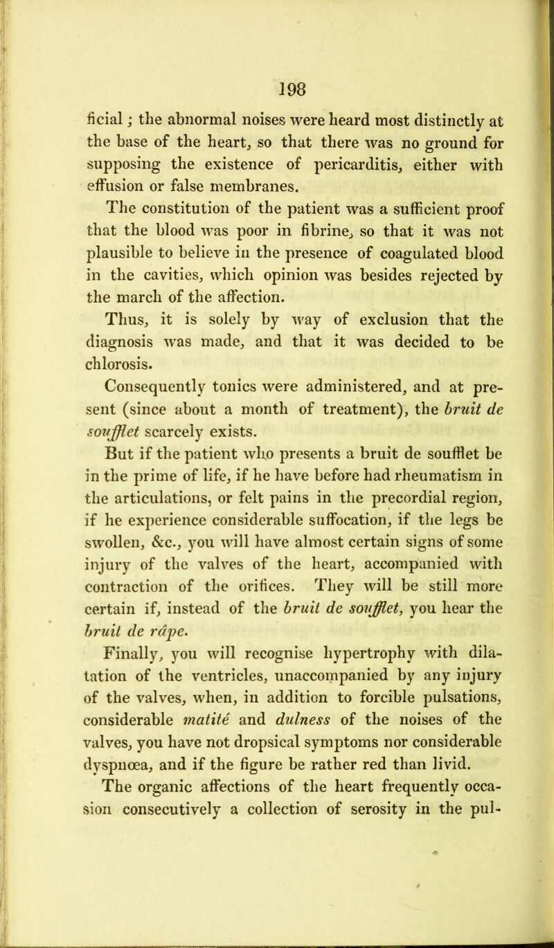 ficial; the abnormal noises were heard most distinctly at the base of the heart, so that there was no ground for supposing the existence of pericarditis, either with effusion or false membranes. The constitution of the patient was a sufficient proof that the blood was poor in fibrine, so that it was not plausible to believe in the presence of coagulated blood in the cavities, which opinion was besides rejected by the march of the affection. Thus, it is solely by way of exclusion that the diagnosis was made, and that it was decided to be chlorosis. Consequently tonics were administered^ and at pre- sent (since about a month of treatment), the hruit de sovfflet scarcely exists. But if the patient who presents a bruit de souffiet be in the prime of life, if he have before had rheumatism in the articulations, or felt pains in the precordial region, if he experience considerable suffocation, if the legs be swollen, &c., you will have almost certain signs of some injury of the valves of the heart, accompanied with contraction of the orifices. They will be still more certain if, instead of the hruit de souffiet, you hear the hruit de rdi^e* Finally, you will recognise hypertrophy with dila- tation of the ventricles, unaccompanied by any injury of the valves, when, in addition to forcible pulsations, considerable matite and dulness of the noises of the valves, you have not dropsical symptoms nor considerable dyspnoea, and if the figure be rather red than livid. The organic affections of the heart frequently occa- sion consecutively a collection of serosity in the pul-