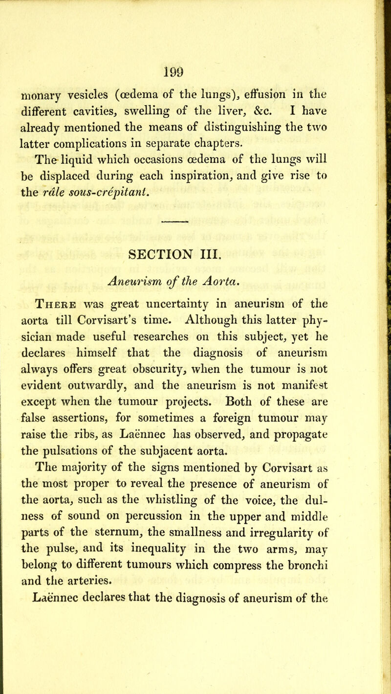 nionary vesicles (oedema of the lungs)j effusion in the different cavities, swelling of the liver, &c. I have already mentioned the means of distinguishing the two latter complications in separate chapters. The-liquid which occasions oedema of the lungs will be displaced during each inspiration, and give rise to the rale sous-crepitant. SECTION III, Aneurism of the Aorta» There was great uncertainty in aneurism of the aorta till Corvisart’s time. Although this latter phy- sician made useful researches on this subject, yet he declares himself that the diagnosis of aneurism always offers great obscurity, when the tumour is not evident outwardly, and the aneurism is not manifest except when the tumour projects. Both of these are false assertions, for sometimes a foreign tumour may raise the ribs, as Laennec has observed, and propagate the pulsations of the subjacent aorta. The majority of the signs mentioned by Corvisart as the most proper to reveal the presence of aneurism of the aorta, such as the whistling of the voice, the dul- ness of sound on percussion in the upper and middle parts of the sternum, the smallness and irregularity of the pulse, and its inequality in the two arms, may belong to different tumours which compress the bronchi and the arteries. Laennec declares that the diagnosis of aneurism of the