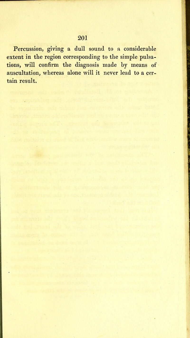 Percussion, giving a dull sound to a considerable extent in the region corresponding to the simple pulsa- tions, will confirm the diagnosis made by means of auscultation, whereas alone will it never lead to a cer- tain result.