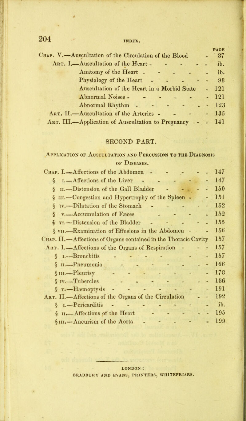 INDEX. PAGE Chap. V.—Auscultation of the Circulation of the Blood - 87 Art. I.—Auscultation of the Heart - - - - - ih. Anatomy of the Heart - - - - - ib. Physiology of the Heart - - - - - 98 Auscultation of the Heart in a Morbid State - 121 Abnormal Noises - - - - - -121 Abnormal Rhythm - - - - - -123 Art. II.—Auscultation of the Arteries - - - - 135 Art. III.—Application of Auscultation to Pregnancy - - 141 SECOND PART. Application of Auscultation and Percussion to the Diagnosis OF Diseases. Chap. I.—.-Affections of the Abdomen - - - - - 147 § I.—Affections of the Liver - - - - - 147 § II.—Distension of the Gall Bladder - - - - 150 § III.—Congestion and Hypertrophy of the Spleen - - 151 § IV.—Dilatation of the Stomach - - - - - 152 § V Accumulation of Faeces - - - - 152 § VI.—Distension of the Bladder - - - - - 155 § VII.—Examination of Effusions in the Abdomen - - 156 C'hap. II.—Affections of Organs contained in the Thoracic Cavity 157 Art. I.—Affections of the Organs of Respiration - - - 157 § I.—Bronchitis - - - - - -157 § II.—Pneumonia - - - - - --166 §iii—Pleurisy - - - - - - -178 § IV.—Tubercles - - - - - --186 § V.—Haemoptysis - - - - - - -191 Art. II.—Affections of the Organs of the Circulation - - 192 § i.—Pericarditis ------ - ib. § 11.—Affections of the Heart - - - - - 195 §iii.—Aneurism of the Aorta - - 199 LONDON : BRADBURY AND EVANS, PRINTERS, WHITEFRIARS.