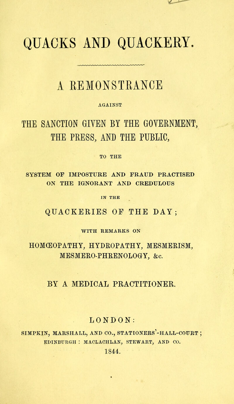 A REMONSTRANCE AGAINST THE SANCTION GIVEN BY THE GOVERNMENT, THE PRESS, AND THE PUBLIC, TO THE SYSTEM OF IMPOSTURE AND FRAUD PRACTISED ON THE IGNORANT AND CREDULOUS IN THE QUACKERIES OF THE DAY; WITH REMARKS ON HOMOEOPATHY, HYDROPATHY, MESMERISM, MESMERO-PHRENOLOGrY, &c. BY A MEDICAL PRACTITIONER. LONDON: SIMPKIN, MARSHALL, AND CO., ST ATIONERS’-H ALL-COURT EDINBURGH : MACLACHLAN, STEWART, AND CO. 1844.