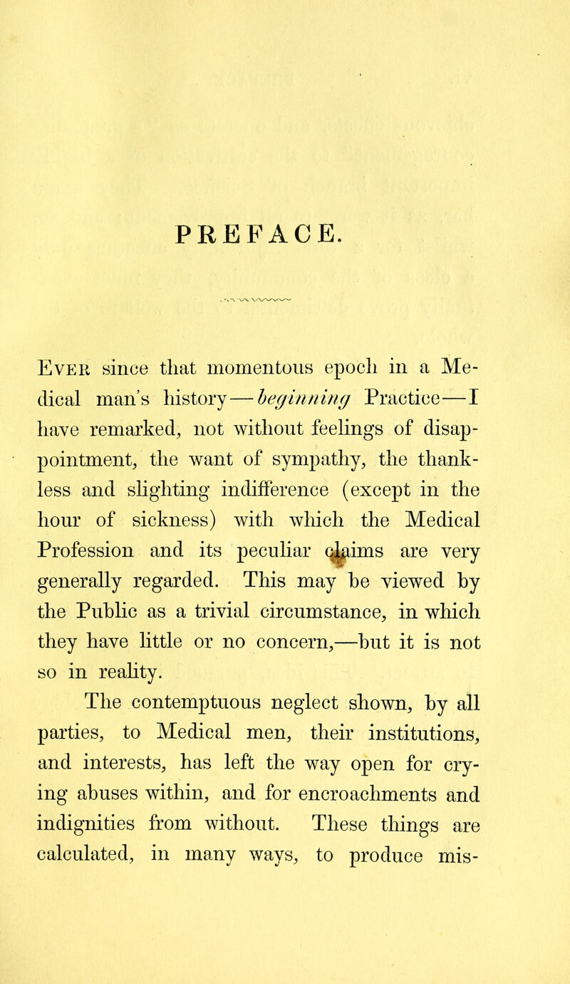 PREFACE. Ever since that momentous epoch in a Me- dical man’s history—beginning Practice—I have remarked, not without feelings of disap- pointment, the want of sympathy, the thank- less and slighting indifference (except in the hour of sickness) with which the Medical Profession and its peculiar (^ims are very generally regarded. This may he viewed by the Public as a trivial circumstance, in which they have little or no concern,—but it is not so in reality. The contemptuous neglect shown, by all parties, to Medical men, their institutions, and interests, has left the way open for cry- ing abuses within, and for encroachments and indignities from without. These things are calculated, in many ways, to produce mis-