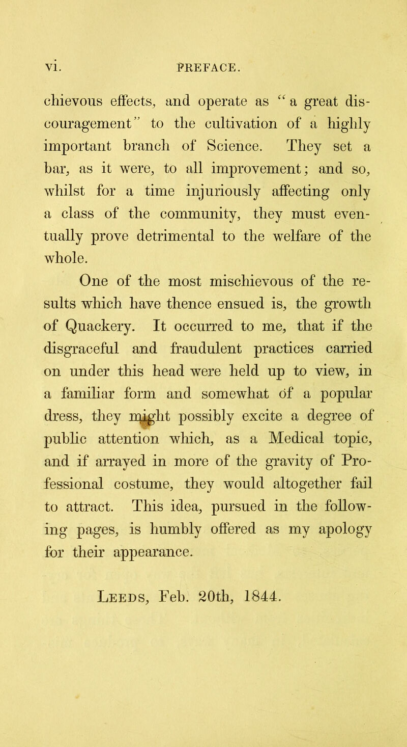 chievous effects, and operate as “ a great dis- couragement'’ to the cultivation of a highly important branch of Science. They set a bar, as it were, to all improvement; and so, whilst for a time injuriously affecting only a class of the community, they must even- tually prove detrimental to the welfare of the whole. One of the most mischievous of the re- sults which have thence ensued is, the growth of Quackery. It occurred to me, that if the disgraceful and fraudulent practices carried on under this head were held up to view, in a familiar form and somewhat of a popular dress, they might possibly excite a degree of public attention which, as a Medical topic, and if arrayed in more of the gravity of Pro- fessional costume, they would altogether fail to attract. This idea, pursued in the follow- ing pages, is humbly offered as my apology for their appearance. Leeds, Feb. 20th, 1844.