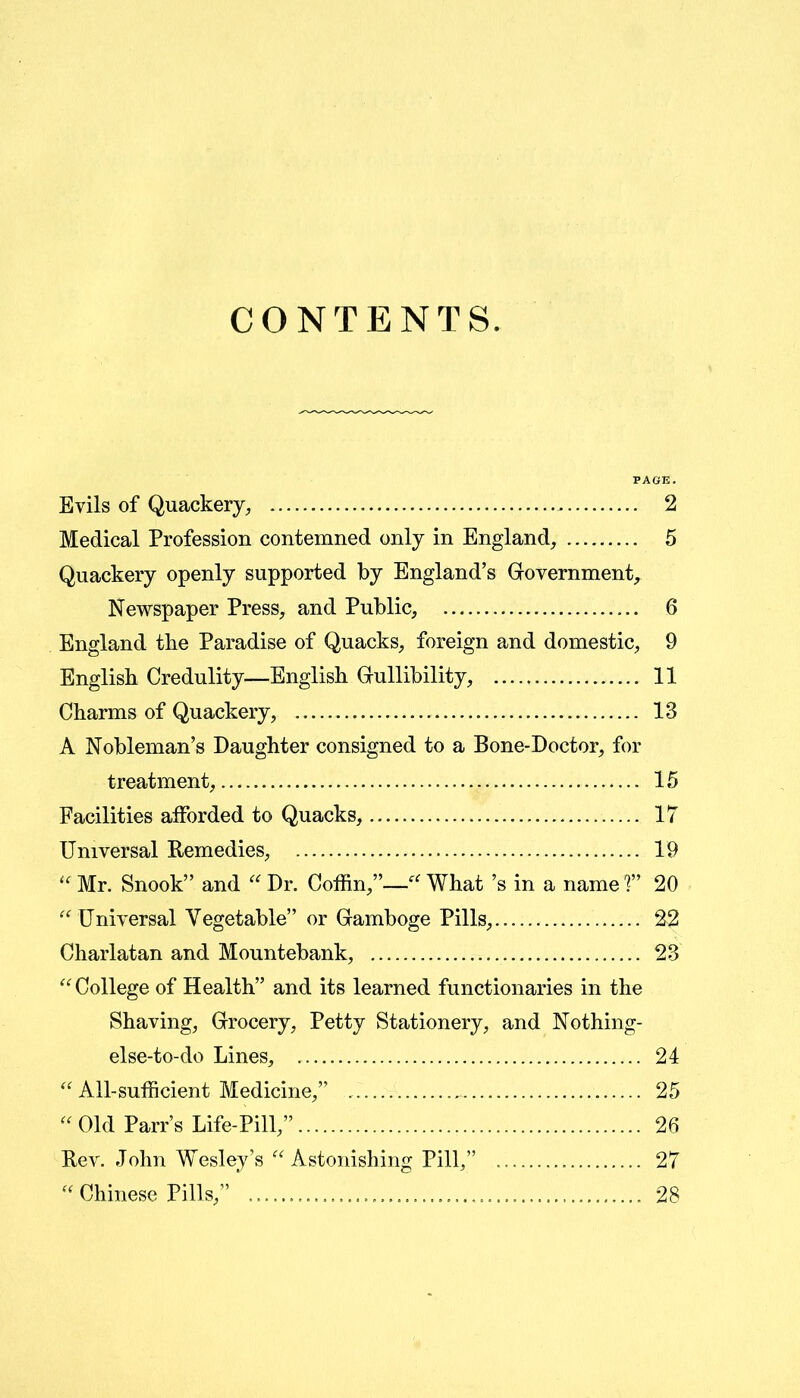 CONTENTS. PAGE. Evils of Quackery, . 2 Medical Profession contemned only in England, 5 Quackery openly supported by England’s Government, Newspaper Press, and Public, 6 England tbe Paradise of Quacks, foreign and domestic, 9 English Credulity—English Gullibility, 11 Charms of Quackery, 13 A Nobleman’s Daughter consigned to a Bone-Doctor, for treatment, 15 Facilities afforded to Quacks, 17 Universal Remedies, 19 “ Mr. Snook” and “ Dr. Coffin,”—“ What’s in a name V 20 “ Universal Vegetable” or Gamboge Pills, 22 Charlatan and Mountebank, 23 “College of Health” and its learned functionaries in the Shaving, Grocery, Petty Stationery, and Nothing- else-to-do Lines, 24 “ All-sufficient Medicine,” 25 “ Old Parr’s Life-Pill,” 26 Rev. John Wesley’s “Astonishing Pill,” 27 “ Chinese Pills,” 28